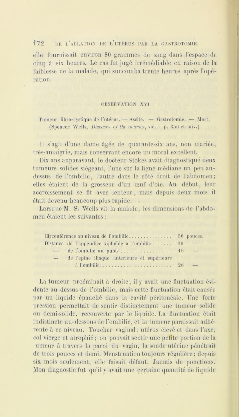 elle fournissait environ 80 grammes de sang dans l’espace de cinq à six heures. Le cas fut jugé irrémédiable en raison de la faiblesse de la malade, qui succomba trente heures après l’opé- ration. OBSERVATION XVI Tumeur fibro-cystique de l’utérus. — Ascite. — Gastrotomie. — Mort. (Spencer Wells, Diseases of the avaries y vol. 1, p. 356 et suiv.) 11 s’agit d’une dame âgée de quarante-six ans, non mariée, très-amaigrie, mais conservant encore un moral excellent. Dix ans auparavant, le docteur Stokes avait diagnostiqué deux tumeurs solides siégeant, l’une sur la ligne médiane un peu au- dessus de l’ombilic, l’autre dans le côté droit de l’abdomen; elles étaient de la grosseur d’un œuf d’oie. Au début, leur accroissement se fit avec lenteur, mais depuis deux mois il était devenu beaucoup plus rapide. Lorsque M. S. Wells vit la malade, les dimensions de l’abdo- men étaient les suivantes : Circonférence au niveau de l’ombilic 56 pouces. Distance de l’appendice xipboïde à l’ombilic 19 — — de l’ombilic au pubis 16 — — de l’épine iliaque antérieure et supérieure à l’ombilic 26 — La tumeur proéminait h droite; il y avait une fluctuation évi- dente au-dessus de l’ombilic, mais cette fluctuation était causée par un liquide épanché dans la cavité péritonéale. Une forte pression permettait de sentir distinctement une tumeur solide ou demi-solide, recouverte par le liquide. La fluctuation était indistincte au-dessous de l’ombilic, et la tumeur paraissait adhé- rente à ce niveau. Toucher vaginal : utérus élevé et dans l’axe, col vierge et atrophié; on pouvait sentir une petite portion de la umeur à travers la paroi du vagin, la sonde utérine pénétrait de trois pouces et demi. Menstruation toujours régulière; depuis six mois seulement, elle faisait défaut. Jamais de ponctions. Mon diagnostic fut qu’il y avait une certaine quantité de liquide