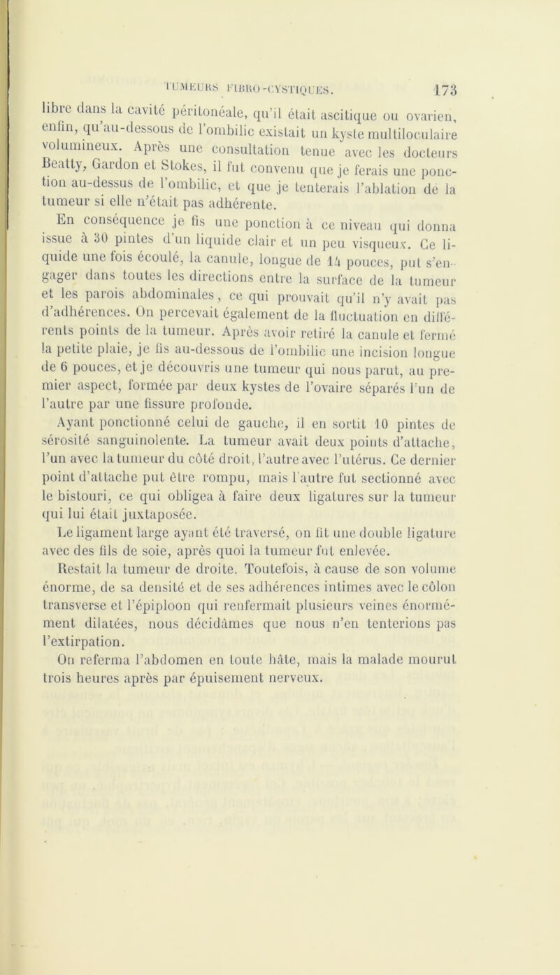 libre dans la cavité péritonéale, qu’il était ascitique ou ovarien, enhn, qu’au-dessous de l’ombilic existait un kyste multiloculaire volumineux. Après une consultation tenue avec les docteurs Bcatty, Gardon et Stokes, il fut convenu que je ferais une ponc- tion au-dessus de l’ombilic, et que je tenterais l’ablation de la tumeur si elle n’était pas adhérente. En conséquence je fis une ponction à ce niveau qui donna issue à 30 pintes il un liquide clair et un peu visqueux. Ce li- quide une fois écoulé, la canule, longue de 14 pouces, put s’en- gagei dans toutes les directions entre la surface de la tumeur et les parois abdominales , ce qui prouvait qu’il n’y avait pas d adhérences. On percevait également de la fluctuation en diflé- ients points de la tumeur. Après avoir retiré la canule et fermé la petite plaie, je lis au-dessous de 1 ombilic une incision longue de 6 pouces, et je découvris une tumeur qui nous parut, au pre- mier aspect, formée par deux kystes de l’ovaire séparés l’un de l’autre par une fissure profonde. Ayant ponctionné celui de gauche, il en sortit 10 pintes de sérosité sanguinolente. La tumeur avait deux points d’attache, l’un avec la tumeur du côté droit, l’autre avec l’utérus. Ce dernier point d’attache put être rompu, mais l’autre fut sectionné avec le bistouri, ce qui obligea à faire deux ligatures sur la tumeur qui lui était juxtaposée. Le ligament large ayant été traversé, on lit une double ligature avec des fils de soie, après quoi la tumeur fut enlevée. Restait la tumeur de droite. Toutefois, à cause de son volume énorme, de sa densité et de ses adhérences intimes avec le côlon transverse et l’épiploon qui renfermait plusieurs veines énormé- ment dilatées, nous décidâmes que nous n’en tenterions pas l’extirpation. On referma l’abdomen en toute hâte, mais la malade mourut trois heures après par épuisement nerveux.