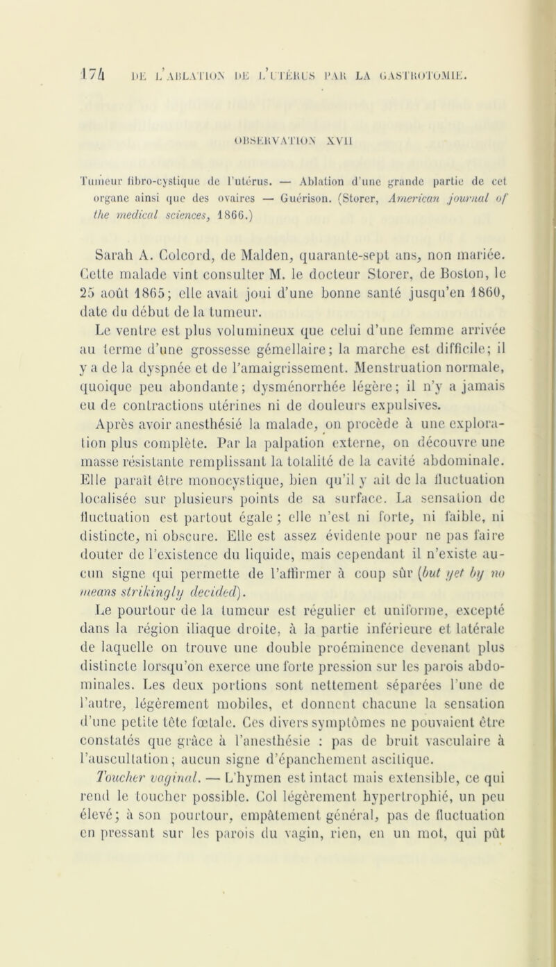 OBSERVATION XVII Tumeur fibro-cystiquc de l’utérus. — Ablation d’une grande partie de cet organe ainsi que des ovaires — Guérison. (Storer, American journal of tlie medical sciences, 1866.) Sarah A. Colcord, de Malden, quarante-sept ans, non mariée. Cette malade vint consulter M. le docteur Storer, de Boston, le 25 août 18(55; elle avait joui d’une bonne santé jusqu’en 1860, date du début de la tumeur. Le ventre est plus volumineux que celui d’une femme arrivée au terme d’une grossesse gémellaire; la marche est difficile; il y a de la dyspnée et de l’amaigrissement. Menstruation normale, quoique peu abondante; dysménorrhée légère; il n’y a jamais eu de contractions utérines ni de douleurs expulsives. Après avoir anesthésié la malade, on procède à une explora- tion plus complète. Par la palpation externe, on découvre une masse résistante remplissant la totalité de la cavité abdominale. Elle parait être monocystique, bien qu’il y ait de la iluctuation localisée sur plusieurs points de sa surface. La sensation de fluctuation est partout égale; elle n’est ni forte, ni faible, ni distincte, ni obscure. Elle est assez évidente pour ne pas faire douter de l’existence du liquide, mais cependant il n’existe au- cun signe qui permette de l’affirmer à coup sûr [but //et by no means strikingly decided). Le pourtour de la tumeur est régulier et uniforme, excepté dans la région iliaque droite, à la partie inférieure et latérale de laquelle on trouve une double proéminence devenant plus distincte lorsqu’on exerce une forte pression sur les parois abdo- minales. Les deux portions sont nettement séparées l’une de l’autre, légèrement mobiles, et donnent chacune la sensation d’une petite tête fœtale. Ces divers symptômes ne pouvaient être constatés que grâce à l’anesthésie ; pas de bruit vasculaire à l’auscultation; aucun signe d’épanchement ascitique. Toucher vaginal. — L’hymen est intact mais extensible, ce qui rend le toucher possible. Col légèrement hypertrophié, un peu élevé; à son pourtour, empâtement général, pas de fluctuation en pressant sur les parois du vagin, rien, en un mot, qui pût