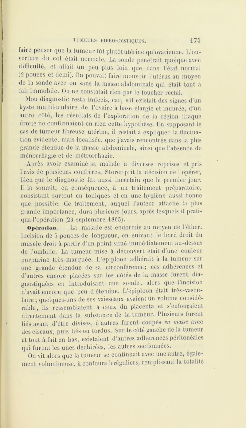 taire penser que la tumeur lut plutôt utérine qu’ovarienne. L’ou- \erture du col était normale. La sonde pénétrait quoique avec ditliculté, et allait un peu plus loin que dans l’état normal (2 pouces et demi). On pouvait faire mouvoir l’utérus au moyen de la sonde avec ou sans la masse abdominale qui était tout à lait immobile. On ne constatait rien par le toucher rectal. Mon diagnostic resta indécis, car, s’il existait des signes d’un kyste multiloculaire de l’ovaire à base élargie et indurée, d’un autre côté, les résultats de l’exploration de la région iliaque droite ne confirmaient en rien cette hypothèse. En supposant le cas de tumeur fibreuse utérine, il restait à expliquer la lluctua- tion évidente, mais localisée, que j’avais rencontrée dans la plus grande étendue de la masse abdominale, ainsi que l’absence de ménorrhagie et de métrorrhagie. Après avoir examiné sa malade à diverses reprises et pris l’avis de plusieurs confrères, Storer prit la décision de l’opérer, bien que le diagnostic fût aussi incertain que le premier jour. 11 la soumit, en conséquence, à un traitement préparatoire, consistant surtout en toniques et en une hygiène aussi bonne que possible. Ce traitement, auquel l’auteur attache la plus grande importance, dura plusieurs jours, après lesquels il prati- qua l’opération (23 septembre 1865). Operation. — La malade est endormie au moyen de l’éther. Incision de 5 pouces de longueur, en suivant le bord droit du muscle droit à partir d’un point situé immédiatement au-dessus de l’ombilic. La tumeur mise à découvert était d’une couleur purpurine très-marquée. L’épiploon adhérait à la tumeur sur une grande étendue de sa circonférence; ces adhérences et d’autres encore placées sur les côtés de la masse lurent dia- gnostiquées en introduisant une sonde, alors que l incision n’avait encore que peu d étendue. L’épiploon était très-vascu- laire; quelques-uns de scs vaisseaux avaient un volume considé- rable, ils ressemblaient à ceux du placenta et senlonçaient directement dans la substance de la tumeur. Plusieurs furent liés avant d’être divisés, d’autres furent coupés en masse a\ec des ciseaux, puis liés ou tordus. Sur le côté gauche de la tumeur et tout à fait en bas, existaient d’autres adhérences péiitonéalcs qui furent les unes déchirées, les autres sectionnées. On vit alors que la tumeur se continuait avec une autre, egale- ment volumineuse, à contours irréguliers, remplissant la totalité