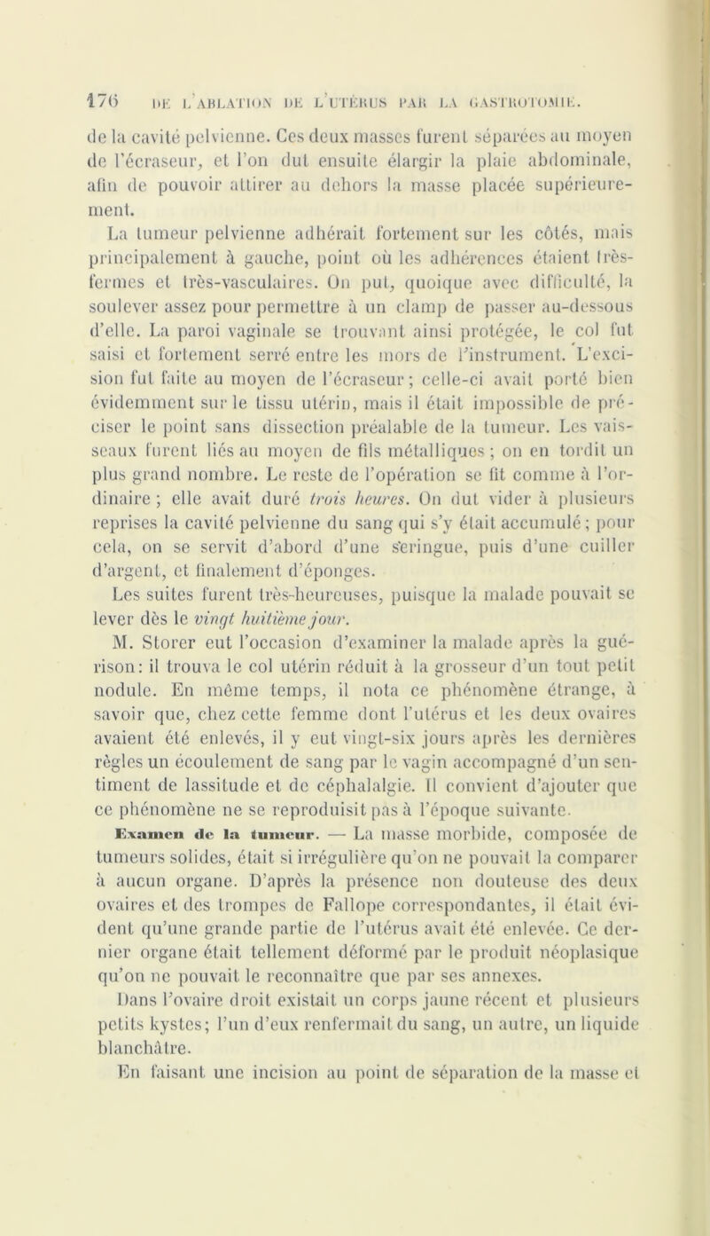 de la cavité pelvienne. Ces deux masses furent séparées au moyen de l’écraseur, et l’on dut ensuite élargir la plaie abdominale, afin de pouvoir attirer au dehors la masse placée supérieure- ment. La tumeur pelvienne adhérait fortement sur les côtés, mais principalement à gauche, point où les adhérences étaient Irès- fermes et très-vasculaires. On put, quoique avec difficulté, la soulever assez pour permettre à un clamp de passer au-dessous d’elle. La paroi vaginale se trouvant ainsi protégée, le col fut saisi et fortement serré entre les mors de l'instrument. L’exci- sion fut faite au moyen de l’écraseur ; celle-ci avait porté bien évidemment sur le tissu utérin, mais il était impossible de pré- ciser le point sans dissection préalable de la tumeur. Les vais- seaux furent liés au moyen de fils métalliques; on en tordit un plus grand nombre. Le reste de l’opération se fit comme à l’or- dinaire ; elle avait duré trois heures. On dut vider à plusieurs reprises la cavité pelvienne du sang qui s’y était accumulé ; pour cela, on se servit d’abord d’une s'eringue, puis d’une cuiller d’argent, et finalement d’éponges. Les suites furent très-heureuses, puisque la malade pouvait se lever dès le vingt huitième jour. M. Storer eut l’occasion d’examiner la malade après la gué- rison: il trouva le col utérin réduit à la grosseur d’un tout petit nodule. En même temps, il nota ce phénomène étrange, à savoir que, chez cette femme dont l’utérus et les deux ovaires avaient été enlevés, il y eut vingt-six jours après les dernières règles un écoulement de sang par le vagin accompagné d’un sen- timent de lassitude et de céphalalgie. Il convient d’ajouter que ce phénomène ne se reproduisit pas à l’époque suivante. K\amcn «le la tumeur. — La masse morbide, composée de tumeurs solides, était si irrégulière qu’on ne pouvait la comparer à aucun organe. D’après la présence non douteuse des deux ovaires et des trompes de Fallope correspondantes, il était évi- dent qu’une grande partie de l’utérus avait été enlevée. Ce der- nier organe était tellement déformé par le produit néoplasique qu’on ne pouvait le reconnaître que par ses annexes. Dans l’ovaire droit existait un corps jaune récent et plusieurs petits kystes; l’un d’eux renfermait du sang, un autre, un liquide blanchâtre. En faisant une incision au point de séparation de la masse et