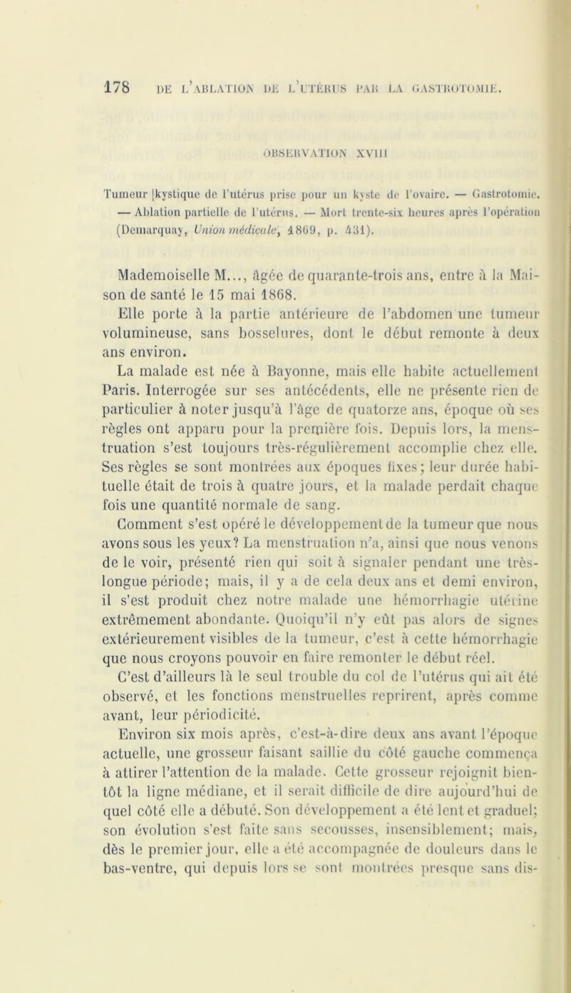 OBSERVATION XVI11 Tumeur [kystique de l’utérus prise pour un kyste de l’ovaire. — Gastrotomie. — Ablation partielle de l'utérus. — Mort trente-six heures après l’opération (Demarquay, Union médicale, 1809, p. 481). Mademoiselle M..., âgée de quarante-trois ans, entre à la Mai- son de santé le 15 mai 1868. Elle porte à la partie antérieure de l’abdomen une tumeur volumineuse, sans bosselures, dont le début remonte à deux ans environ. La malade est née à Bayonne, mais elle habite actuellement Paris. Interrogée sur ses antécédents, elle ne présente rien de particulier à noter jusqu’à l’ûge de quatorze ans, époque où ses règles ont apparu pour la première lois. Depuis lors, la mens- truation s’est toujours très-régulièrement accomplie chez elle. Ses règles se sont montrées aux époques lixes; leur durée habi- tuelle était de trois à quatre jours, et la malade perdait chaque fois une quantité normale de sang. Gomment s’est opéré le développement de la tumeur que nous avons sous les yeux? La menstruation n’a, ainsi que nous venons de le voir, présenté rien qui soit à signaler pendant une très- longue période; mais, il y a de cela deux ans et demi environ, il s’est produit chez notre malade une hémorrhagie utérine extrêmement abondante. Quoiqu’il n’y eût pas alors de signes extérieurement visibles de la tumeur, c’est à cette hémorrhagie que nous croyons pouvoir en faire remonter le début réel. C’est d’ailleurs là le seul trouble du col de l’utérus qui ait été observé, et les fonctions menstruelles reprirent, après comme avant, leur périodicité. Environ six mois après, c’est-à-dire deux ans avant l’époque actuelle, une grosseur faisant saillie du côté gauche commença à attirer l’attention de la malade. Cette grosseur rejoignit bien- tôt la ligne médiane, et il serait dillicile de dire aujourd’hui de quel côté elle a débuté. Son développement a été lent et graduel; son évolution s’est faite sans secousses, insensiblement; mais, dès le premier jour, elle a été accompagnée de douleurs dans le bas-ventre, qui depuis lors se sont montrées presque sans dis-