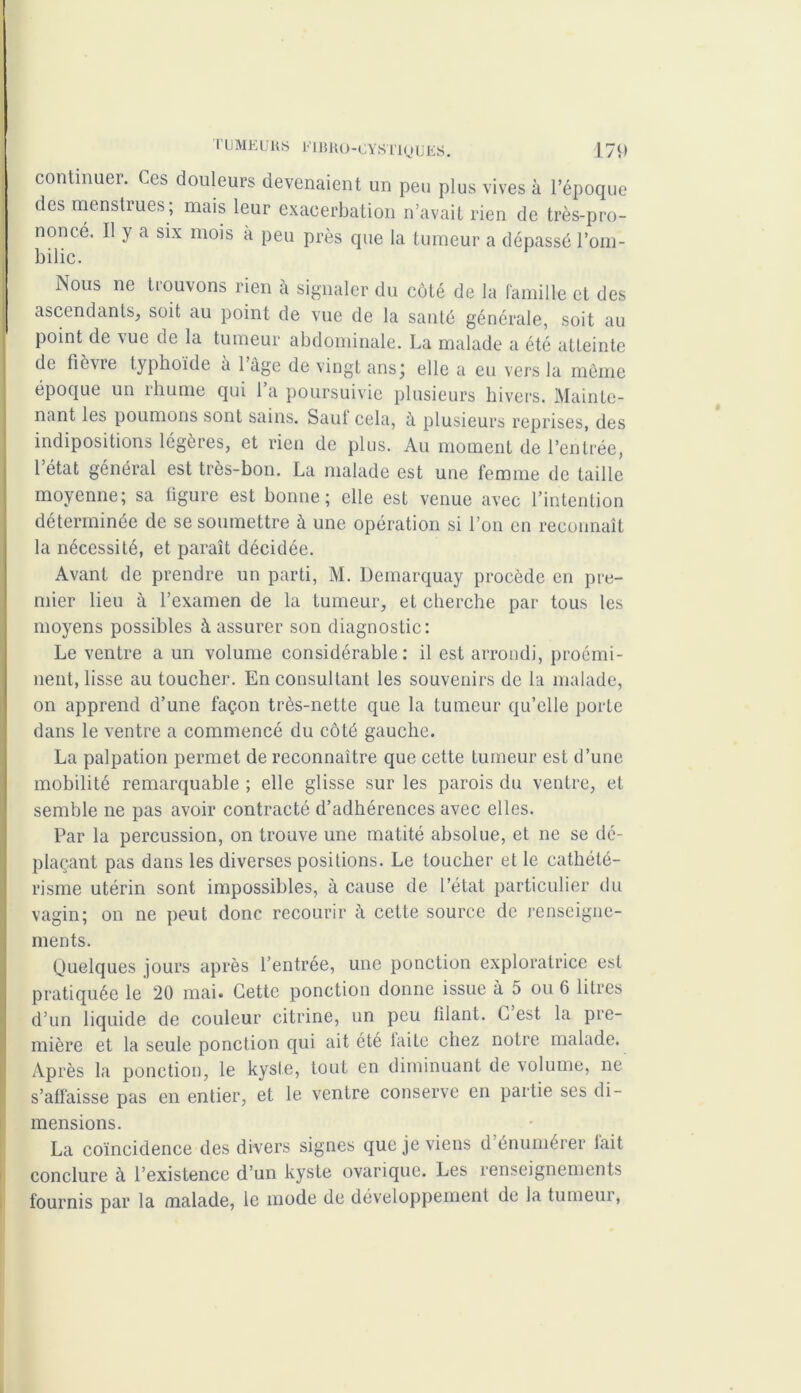 continuer. Ces douleurs devenaient un peu plus vives à l’époque des menstrues; mais leur exacerbation n’avait rien de très-pro- noncé. Il y a six mois à peu près que la tumeur a dépassé l’om- bilic. Nous ne trouvons rien à signaler du côté de la famille et des ascendants, soit au point de vue de la santé générale, soit au point de vue de la tumeur abdominale. La malade a été atteinte de fièvre typhoïde à l’âge de vingt ans; elle a eu vers la même époque un rhume qui 1 a poursuivie plusieurs hivers. Mainte- nant les poumons sont sains. Saut cela, ù plusieurs reprises, des indipositions légères, et rien de plus. Au moment de l’entrée, l’état général est très-bon. La malade est une femme de taille moyenne; sa figure est bonne; elle est venue avec l’intention déterminée de se soumettre à une opération si l’on en reconnaît la nécessité, et paraît décidée. Avant de prendre un parti, M. Demarquay procède en pre- mier lieu à l’examen de la tumeur, et cherche par tous les moyens possibles à assurer son diagnostic: Le ventre a un volume considérable: il est arrondi, proémi- nent, lisse au toucher. En consultant les souvenirs de la malade, on apprend d’une façon très-nette que la tumeur qu’elle porte dans le ventre a commencé du côté gauche. La palpation permet de reconnaître que cette tumeur est d’une mobilité remarquable ; elle glisse sur les parois du ventre, et semble ne pas avoir contracté d’adhérences avec elles. Par la percussion, on trouve une matité absolue, et ne se dé- plaçant pas dans les diverses positions. Le loucher et le cathété- risme utérin sont impossibles, à cause de l’état particulier du vagin; on ne peut donc recourir à cette source de renseigne- ments. Quelques jours après l’entrée, une ponction exploratrice est pratiquée le 20 mai. Cette ponction donne issue à 5 ou 6 litres d’un liquide de couleur citrine, un peu filant. C est la pre- mière et la seule ponction qui ait été laite chez notre malade. Après la ponction, le kyste, tout en diminuant de volume, ne s’affaisse pas en entier, et le ventre conserve en partie ses di- mensions. La coïncidence des divers signes que je viens d énumérer lait conclure à l’existence d’un kyste ovarique. Les renseignements fournis par la malade, le mode de développement de la tumeur,