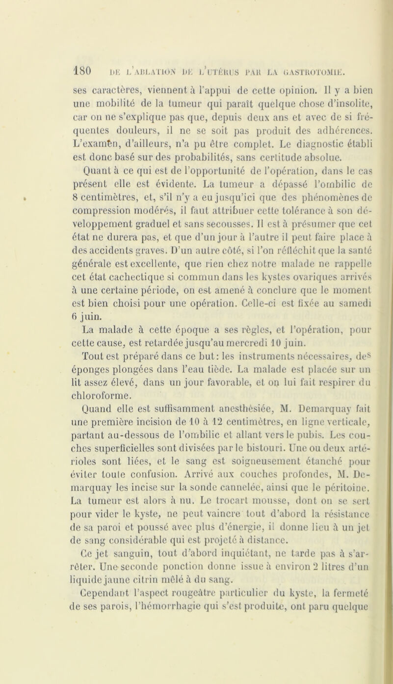 ses caractères, viennent à l’appui de cette opinion. 11 y a bien une mobilité de la tumeur qui paraît quelque chose d’insolite, car on ne s’explique pas que, depuis deux ans et avec de si fré- quentes douleurs, il ne se soit pas produit des adhérences. L’examên, d’ailleurs, n’a pu être complet. Le diagnostic établi est donc basé sur des probabilités, sans certitude absolue. Quant à ce qui est de l’opportunité de l’opération, dans le cas présent elle est évidente. La tumeur a dépassé l’ombilic de 8 centimètres, et, s’il n’y a eu jusqu’ici que des phénomènes de compression modérés, il faut attribuer cette tolérance à son dé- veloppement graduel et sans secousses. 11 est à présumer que cet état ne durera pas, et que d’un jour à l’autre il peut faire place à des accidents graves. D’un autre côté, si l’on réiléchit que la santé générale est excellente, que rien chez notre malade ne rappelle cet état cachectique si commun dans les kystes ovariques arrivés une certaine période, on est amené à conclure que le moment est bien choisi pour une opération. Celle-ci est fixée au samedi 6 juin. La malade à cette époque a ses règles, et l’opération, pour cette cause, est retardée jusqu’au mercredi 10 juin. Tout est préparé dans ce but: les instruments nécessaires, des éponges plongées dans l’eau tiède. La malade est placée sur un lit assez élevé, dans un jour favorable, et on lui fait respirer du chloroforme. Quand elle est suffisamment anesthésiée, M. Demarquay fait une première incision de 10 à 12 centimètres, en ligne verticale, partant au-dessous de l’ombilic et allant vers le pubis. Les cou- ches superficielles sont divisées par le bistouri. Une ou deux arté- rioles sont liées, et le sang est soigneusement étanché pour éviter toute confusion. Arrivé aux couches profondes, M. De- marquay les incise sur la sonde cannelée, ainsi que le péritoine. La tumeur est alors à nu. Le trocart mousse, dont on sc sert pour vider le kyste, ne peut, vaincre tout d’abord la résistance de sa paroi et poussé avec plus d’énergie, il donne lieu un jet de sang considérable qui est projeté à distance. Ce jet sanguin, tout d'abord inquiétant, ne tarde pas à s’ar- rêter. Une seconde ponction donne issue à environ 2 litres d’un liquide jaune citrin mêlé à du sang. Cependant l’aspect rougeâtre particulier du kyste, la fermeté de ses parois, l’hémorrhagie qui s’est produite, ont paru quelque