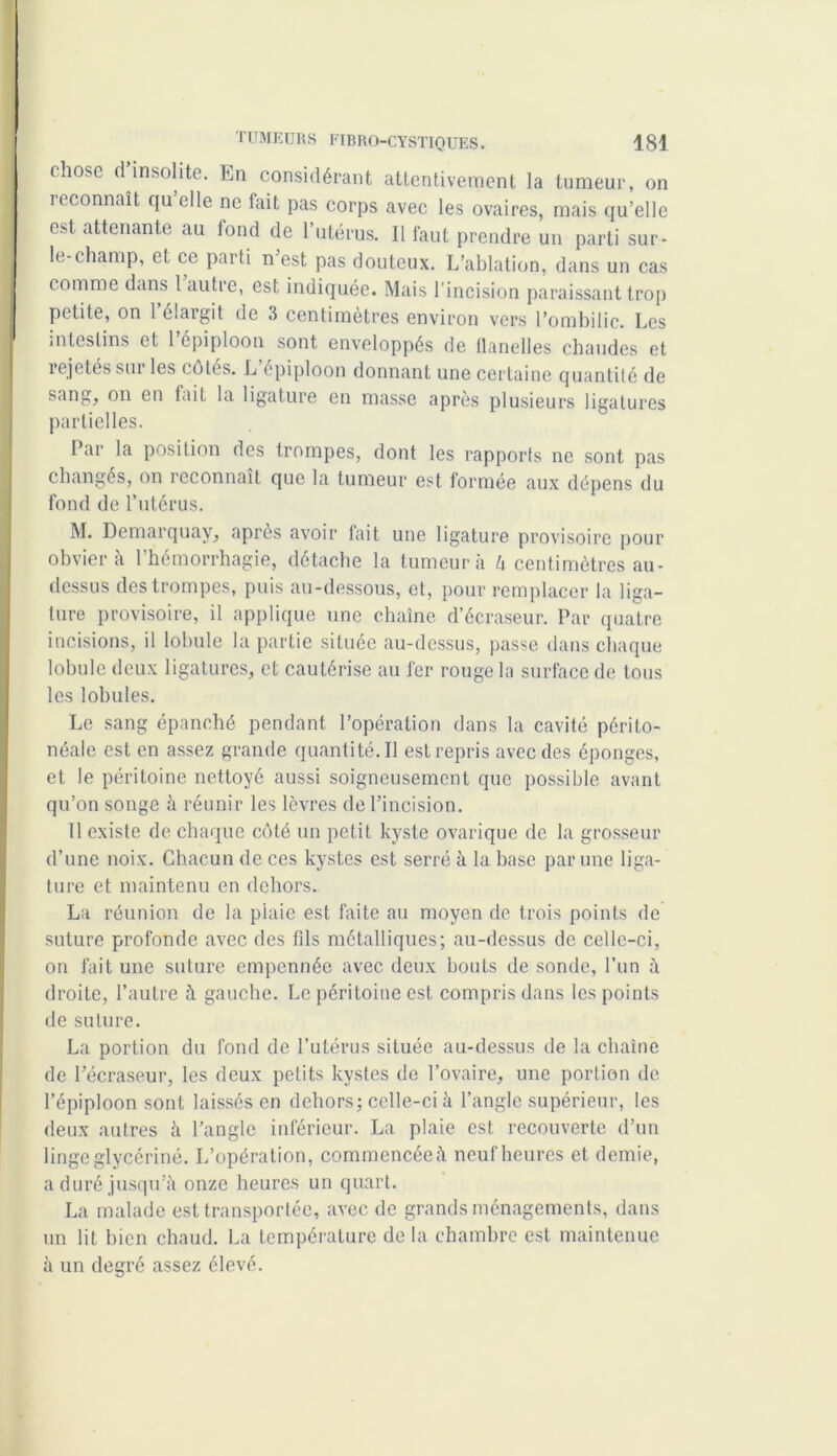 chose cl insolite. En considérant attentivement la tumeur, on reconnaît qu elle ne lait pas corps avec les ovaires, mais qu’elle est attenante au fond de l’utérus. Il faut prendre un parti sur- le-champ, et ce parti n est pas douteux. L’ablation, dans un cas comme dans 1 autre, est indiquée. Mais l’incision paraissant trop petite, on 1 élargit de 3 centimètres environ vers l’ombilic. Les intestins et 1 épiploon sont enveloppés de flanelles chaudes et rejetés sm les cotés. L épiploon donnant une certaine quantité de sang, on en fait la ligature en masse après plusieurs ligatures partielles. Par la position des trompes, dont les rapports ne sont pas changés, on reconnaît que la tumeur est formée aux dépens du fond de l’utérus. M. Demarquay, après avoir fait une ligature provisoire pour obvier a 1 hémorrhagie, détache la tumeur à h centimètres au- dessus des trompes, puis au-dessous, et, pour remplacer la liga- ture provisoire, il applique une chaîne d’écraseur. Par quatre incisions, il lobule la partie située au-dessus, passe dans chaque lobule deux ligatures, et cautérise au fer rouge la surface de tous les lobules. Le sang épanché pendant l’opération dans la cavité périto- néale est en assez grande quantité. Il est repris avec des éponges, et le péritoine nettoyé aussi soigneusement que possible avant qu’on songe à réunir les lèvres de l’incision. Il existe de chaque côté un petit kyste ovarique de la grosseur d’une noix. Chacun de ces kystes est serré à la base par une liga- ture et maintenu en dehors. La réunion de la plaie est faite au moyen de trois points de suture profonde avec des fils métalliques; au-dessus de celle-ci, on fait une suture empennée avec deux bouts de sonde, l’un à droite, l’autre à gauche. Le péritoine est compris dans les points de suture. La portion du fond de l’utérus située au-dessus de la chaîne de l’écraseur, les deux petits kystes de l’ovaire, une portion de l’épiploon sont laissés en dehors; celle-ci à l’angle supérieur, les deux autres à l’angle inférieur. La plaie est recouverte d’un linge glycériné. L’opération, commencée à neuf heures et demie, a duré jusqu’à onze heures un quart. La malade est transportée, avec de grands ménagements, dans un lit bien chaud. La température de la chambre est maintenue à un degré assez élevé.