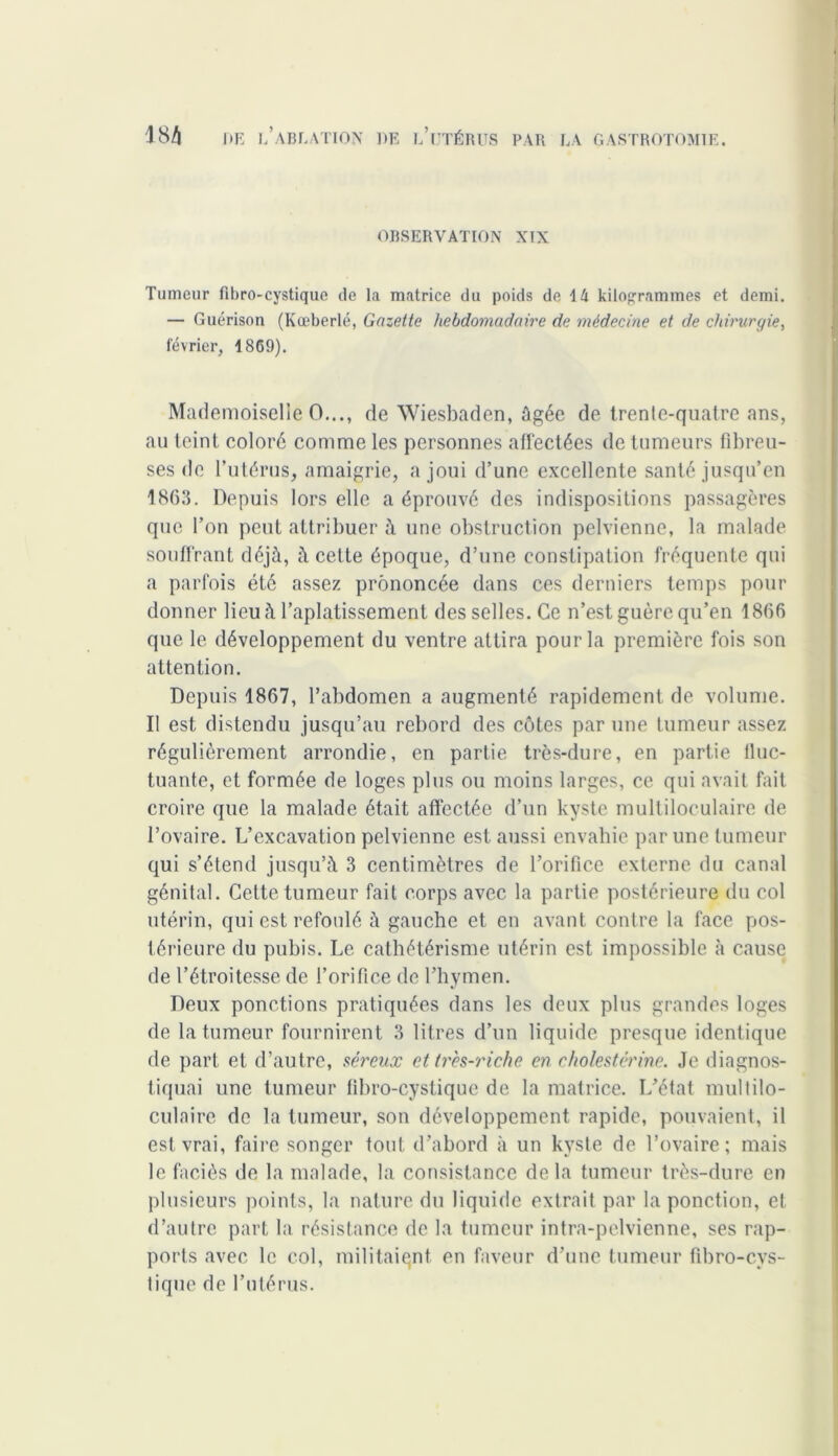 OBSERVATION XIX Tumeur fibro-cystique de la matrice du poids de 14 kilogrammes et demi. — Guérison (Kœberlé, Gazette hebdomadaire de médecine et de chirurgie, février, 1869). Mademoiselle O..., de Wiesbaden, âgée de trente-quatre ans, au teint colore comme les personnes affectées de tumeurs fibreu- ses de l’utérus, amaigrie, a joui d’une excellente santé jusqu’en 1863. Depuis lors elle a éprouvé des indispositions passagères que l’on peut attribuer à une obstruction pelvienne, la malade souffrant déjà, à celte époque, d’une constipation fréquente qui a parfois été assez prononcée dans ces derniers temps pour donner lieu à l’aplatissement desselles. Ce n’est guère qu’en 1866 que le développement du ventre attira pour la première fois son attention. Depuis 1867, l’abdomen a augmenté rapidement de volume. Il est distendu jusqu’au rebord des côtes par une tumeur assez régulièrement arrondie, en partie très-dure, en partie fluc- tuante, et formée de loges plus ou moins larges, ce qui avait fait croire que la malade était affectée d’un kyste multiloculaire de l’ovaire. L’excavation pelvienne est aussi envahie par une tumeur qui s’étend jusqu’à 3 centimètres de l’orifice externe du canal génital. Cette tumeur fait corps avec la partie postérieure du col utérin, qui est refoulé à gauche et en avant contre la face pos- térieure du pubis. Le cathétérisme utérin est impossible à cause de l’étroitesse de l’orifice de l’hymen. Deux ponctions pratiquées dans les deux plus grandes loges de la tumeur fournirent 3 litres d’un liquide presque identique de part et d’autre, séreux et tr'es-riche en cholestérine. Je diagnos- tiquai une tumeur fibro-cystique de la matrice. L’état multilo- culaire de la tumeur, son développement rapide, pouvaient, il est vrai, faire songer tout d’abord à un kyste de l’ovaire; mais le faciès de la malade, la consistance delà tumeur très-dure en plusieurs points, la nature du liquide extrait par la ponction, et d’autre part la résistance de la tumeur intra-pelvienne, ses rap- ports avec le col, militaient en faveur d’une tumeur fibro-cys- tique de l’utérus.