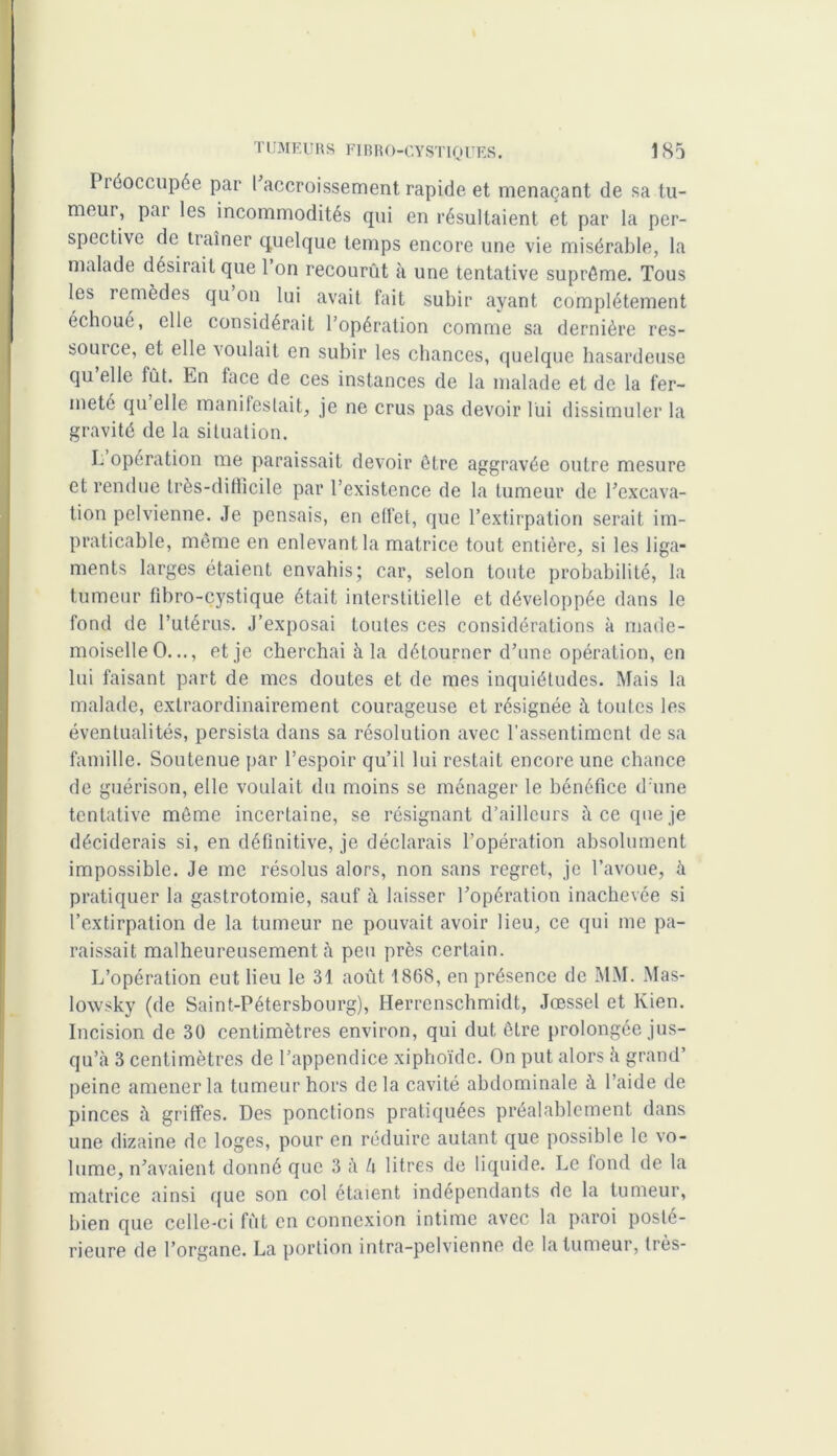 Piéoccupée par I accroissement rapide et menaçant de sa tu- meur, pai les incommodités qui en résultaient et par la per- spective de traîner quelque temps encore une vie misérable, la malade désirait que 1 on recourût à une tentative suprême. Tous les remèdes qu on lui avait fait subir ayant complètement échoué, elle considérait l’opération comme sa dernière res- source, et elle voulait en subir les chances, quelque hasardeuse qu’elle fût. En face de ces instances de la malade et de la fer- meté qu elle manifestait, je ne crus pas devoir lui dissimuler la gravité de la situation. I. opération me paraissait devoir être aggravée outre mesure et rendue très-difficile par l’existence de la tumeur de l’excava- tion pelvienne. Je pensais, en effet, que l’extirpation serait im- praticable, môme en enlevant la matrice tout entière, si les liga- ments larges étaient envahis; car, selon toute probabilité, la tumeur fîbro-cystique était interstitielle et développée dans le fond de l’utérus. J’exposai toutes ces considérations à made- moiselle O..., et je cherchai à la détourner d’une opération, en lui faisant part de mes doutes et de mes inquiétudes. Mais la malade, extraordinairement courageuse et résignée à toutes les éventualités, persista dans sa résolution avec l’assentiment de sa famille. Soutenue par l’espoir qu’il lui restait encore une chance de guérison, elle voulait du moins se ménager le bénéfice d'une tentative môme incertaine, se résignant d’ailleurs à ce que je déciderais si, en définitive, je déclarais l’opération absolument impossible. Je me résolus alors, non sans regret, je l’avoue, à pratiquer la gastrotomie, sauf à laisser l’opération inachevée si l’extirpation de la tumeur ne pouvait avoir lieu, ce qui me pa- raissait malheureusement à peu près certain. L’opération eut lieu le 31 août 1868, en présence de MM. Mas- lowsky (de Saint-Pétersbourg), Herrenschmidt, Jœssel et lvien. Incision de 30 centimètres environ, qui dut être prolongée jus- qu’à 3 centimètres de l’appendice xiphoïde. On put alors à grand’ peine amener la tumeur hors delà cavité abdominale à l’aide de pinces à griffes. Des ponctions pratiquées préalablement dans une dizaine de loges, pour en réduire autant que possible le vo- lume, n’avaient donné que 3 à h litres de liquide. Le fond de la matrice ainsi que son col étaient indépendants de la tumeur, bien que celle-ci fût en connexion intime avec la paroi posté- rieure de l’organe. La portion intra-pelvienne de la tumeur, très-