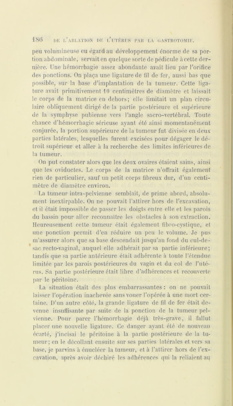 peu volumineuse eu égard au développement énorme de sa por- tion abdominale, servait en quelque sorte de pédicule à cette der- nière. Une hémorrhagie assez abondante avait lieu par l'orifice des ponctions. On plaça une ligature de fil de fer, aussi bas que possible, sur la base d'implantation de la tumeur. Cette liga- ture avait primitivement 10 centimètres de diamètre et laissait le corps de la matrice en dehors; elle limitait un plan circu- laire obliquement dirigé de la partie postérieure et supérieure de la symphyse pubienne vers l’angle sacro-vertébral. Toute chance d’hémorrhagie sérieuse ayant été ainsi momentanément conjurée, la portion supérieure de la tumeur fut divisée en deux parties latérales, lesquelles furent excisées pour dégager le dé- troit supérieur et aller à la recherche des limites inférieures de la tumeur. On put constater alors que les deux ovaires étaient sains, ainsi que les oviductes. Le corps de la matrice n’offrait également rien de particulier, sauf un petit corps fibreux dur, d’un centi- mètre de diamètre environ. La tumeur intra-pelvienne semblait, de prime abord, absolu- ment inextirpable. On ne pouvait l’attirer hors de l'excavation, et il était impossible de passer les doigts entre elle et les parois du bassin pour aller reconnaître les obstacles à son extraction. Heureusement cette tumeur était également fibro-cystiquc, et une ponction permit d’en réduire un peu le volume. Je pus m’assurer alors que sa base descendait jusqu’au fond du cul-de- sac recto-vaginal, auquel elle adhérait par sa partie inférieure; tandis que sa partie antérieure était adhérente à toute l’étendue limitée par les parois postérieures du vagin et du col de l’uté- rus. Sa partie postérieure était libre d’adhérences et recouverte par le péritoine. La situation était des plus embarrassantes : on ne pouvait laisser l’opération inachevée sans vouer l’opérée à une mort cer- taine. D’un autre côté, la grande ligature de fil de fer était de- venue insuffisante par suite de la ponction de la tumeur pel- vienne. Pour parer l’hémorrhagie déjà très-grave, il fallut placer une nouvelle ligature. Ce danger ayant été de nouveau écarté, j’incisai le péritoine à la partie postérieure de la tu- meur; en le décollant ensuite sur ses parties latérales et vers sa base, je parvins à énucléer la tumeur, et à l’at tirer hors de l’ex- cavation, après avoir déchiré les adhérences qui la reliaient au