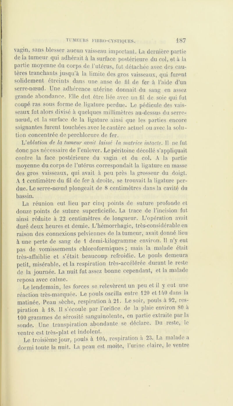 vagin, sans blesser aucun vaisseau important. La dernière partie de la tumeur qui adhérait à la surface postérieure du col, et à la partie moyenne du corps de l'utérus, fut détachée avec des cau- tères tranchants jusqu’à la limite des gros vaisseaux, qui furent solidement étreints dans une anse de fil de fer à Laide d’un serre-nœud. Une adhérence utérine donnait du sang en assez grande abondance. Elle dut être liée avec un fil de soie qui fut coupé ras sous forme de ligature perdue. Le pédicule des vais- seaux fut alors divisé à quelques millimètres au-dessus du serre- nœud, et la surface de la ligature ainsi que les parties encore saignantes furent touchées avec le cautère actuel ou avec la solu- tion concentrée deperchlorure de fer. L'ablation de la tumeur avait laissé la matrice intacte. Il ne fut donc pas nécessaire de l’enlever. Le péritoine décollé s’appliquait contre la face postérieure du vagin et du col. A la partie moyenne du corps de l’utérus correspondait la ligature en masse des gros vaisseaux, qui avait à peu près la grosseur du doigt. A 1 centimètre du fd de fer à droite, se trouvait la ligature per- due. Le serre-nœud plongeait de 8 centimètres dans la cavité du bassin. La réunion eut lieu par cinq points de suture profonde et douze points de suture superficielle. La trace de l’incision fut ainsi réduite à 22 centimètres de longueur. L’opération avait duré deux heures et demie. L’hémorrhagie, très-considérable en raison des connexions pelviennes de la tumeur, avait donné lieu à une perte de sang de 1 demi-kilogramme environ. 11 n’y eut pas de vomissements chloroformiques ; mais la malade était très-affaiblie et s’était beaucoup refroidie. Le pouls demeura petit, misérable, et la respiration très-accélérée durant le reste de la journée. La nuit fut assez bonne cependant, et la malade reposa avec calme. Le lendemain, les forces se relevèrent un peu et il y cul une réaction très-marquée. Le pouls oscilla entre 120 et là0 dans la matinée. Peau sèche, respiration à 21. Le soir, pouls a 92, ■ as- piration à 18. Il s’écoule par l’orifice de la plaie environ 80 à 100 grammes de sérosité sanguinolente, en partie extiaite pai la sonde. Une transpiration abondante se déclare. Du reste, le ventre est très-plat et indolent. Le troisième jour, pouls à lOà, respiration a 23. La malade a dormi toute la nuit. La peau est moite, 1 urine elaire, le ventre