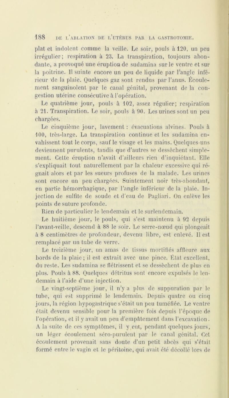 plat et indolent comme la veille. Le soir, pouls à 120, un peu irrégulier; respiration à 23. La transpiration, toujours abon- dante, a provoqué une éruption de sudamina sur le ventre et sur la poitrine. 11 suinte encore un peu de liquide par l’angle infé- rieur de la plaie. Quelques gaz sont rendus par l’anus. Ecoule- ment sanguinolent par le canal génital, provenant de la con- gestion utérine consécutive à l’opération. Le quatrième jour, pouls à 102, assez régulier; respiration h 21. Transpiration. Le soir, pouls à 90. Les urines sont un peu chargées. Le cinquième jour, lavement : évacuations alvines. Pouls à 100, très-large. La transpiration continue et les sudamina en- vahissent tout le corps, sauf le visage et les mains. Quelques-uns deviennent purulents, tandis que d’autres se dessèchent, simple- ment. Cette éruption n’avait d’ailleurs rien d’inquiétant. Elle s’expliquait tout naturellement par la chaleur excessive qui ré- gnait alors et par les sueurs profuses de la malade. Les urines sont encore un peu chargées. Suintement noir très-abondant, en partie hémorrhagique, par l’angle inférieur de la plaie. In- jection de sulfite de soude et d’eau de Pagliari. On enlève les points de suture profonde. Rien de particulier le lendemain et le surlendemain. Le huitième jour, le pouls, qui s’est maintenu à 92 depuis l’avant-veille, descend à 88 le soir. Le serre-nœud qui plongeait à 8 centimètres de profondeur, devenu libre, est enlevé. Il est remplacé par un tube de verre. Le treizième jour, un amas de tissus mortifiés affleure aux bords de la plaie; il est extrait avec une pince. État excellent, du reste. Les sudamina se flétrissent et se dessèchent de plus en plus. Pouls à 88. Quelques détritus sont encore expulsés le len- demain à l’aide d’une injection. Le vingt-septième jour, il n’y a plus de suppuration par le tube, qui est supprimé le lendemain. Depuis quatre ou cinq jours, la région hypogastrique s’était, un peu tuméfiée. Le ventre était devenu sensible pour la première fois depuis l’époque de l’opération, et il y avait un peu d’empAtemcnt dans l’excavation. A la suite de ces symptômes, il y eut, pendant quelques jours, un léger écoulement séro-purulent par le canal génital. Cet écoulement provenait sans doute d’un petit abcès qui s’était formé entre le vagin et le péritoine, qui avait été décollé lors de