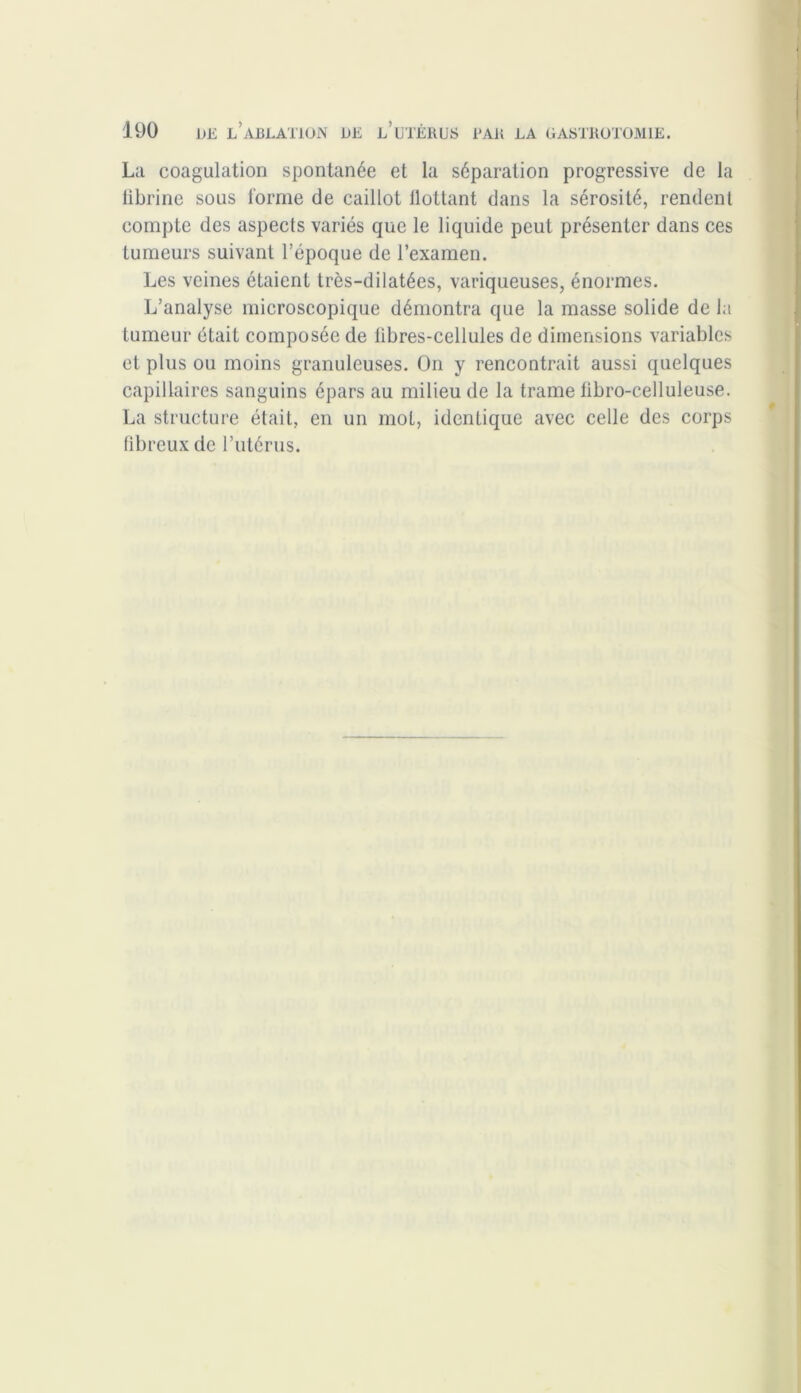 La coagulation spontanée et la séparation progressive de la librine sous forme de caillot llottant dans la sérosité, rendent compte des aspects variés que le liquide peut présenter dans ces tumeurs suivant l’époque de l’examen. Les veines étaient très-dilatées, variqueuses, énormes. L’analyse microscopique démontra que la masse solide de la tumeur était composée de libres-cellules de dimensions variables et plus ou moins granuleuses. On y rencontrait aussi quelques capillaires sanguins épars au milieu de la trame fibro-celluleuse. La structure était, en un mot, identique avec celle des corps fibreux de l’utérus.