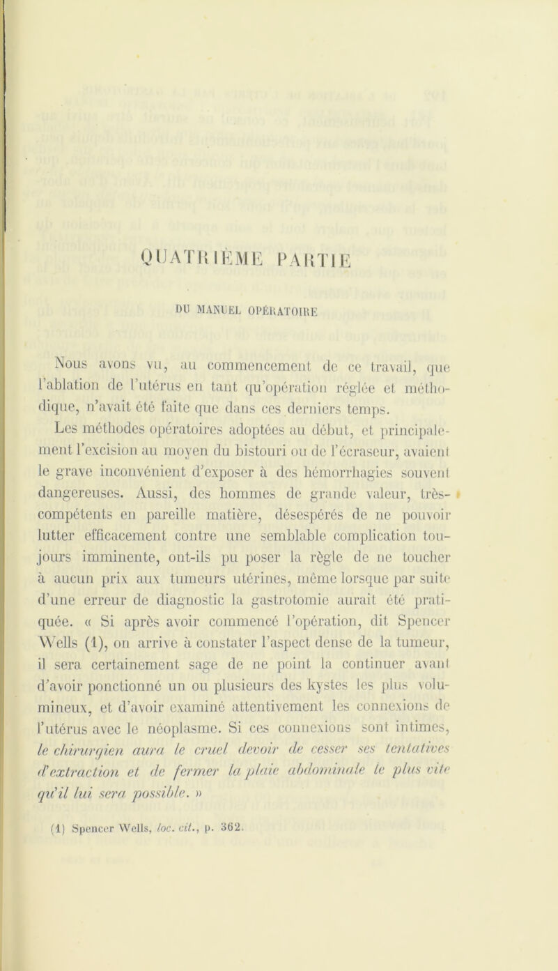 QUATRIÈME PARTIE Dll MANUEL OPÉRATOIRE Nous avons vu, au commencement de ce travail, <jue 1 ablation de 1 utérus en tant qu'opération réglée et métho- dique, n’avait été faite que dans ces derniers temps. Les méthodes opératoires adoptées au début, et principale- ment l’excision au moyen du bistouri ou île l’écraseur, avaient le grave inconvénient d’exposer à des hémorrhagies souvent dangereuses. Aussi, des hommes de grande valeur, très- compétents en pareille matière, désespérés de ne pouvoir lutter efficacement contre une semblable complication tou- jours imminente, ont-ils pu poser la règle de ne toucher à aucun prix aux tumeurs utérines, même lorsque par suite d’une erreur de diagnostic la gastrotomie aurait été prati- quée. « Si après avoir commencé l’opération, dit Spencer Wells (1), on arrive à constater l’aspect dense de la tumeur, il sera certainement sage de ne point la continuer avanl d’avoir ponctionné un ou plusieurs des kystes les plus volu- mineux, et d’avoir examiné attentivement les connexions de l’utérus avec le néoplasme. Si ces connexions sont intimes, le chirurgien aura le cruel devoir de cesser ses tentatives d'extraction et de fermer la plaie abdominale le plus vite qu'il lui sera possible. » (1) Spencer Wells, toc. cit., p. 362.