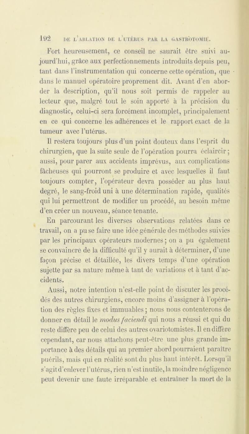 Fort heureusement, ce conseil ne saurait être suivi au- jourd’hui, grâce aux perfectionnements introduits depuis peu, tant dans l’instrumentation qui concerne cette opération, que dans le manuel opératoire proprement dit. Avant d’en abor- der la description, qu’il nous soit permis de rappeler au lecteur que, malgré tout le soin apporté à la précision du diagnostic, celui-ci sera forcément incomplet, principalement en ce qui concerne les adhérences et le rapport exact de la tumeur avec l’utérus. Il restera toujours plus d’un point douteux dans l’esprit du chirurgien, que la suite seule de l’opération pourra éclaircir; aussi, pour parer aux accidents imprévus, aux complications fâcheuses qui pourront se produire et avec lesquelles il faut toujours compter, l’opérateur devra posséder au plus haut degré, le sang-froid uni à une détermination rapide, qualités qui lui permettront de modifier un procédé, au besoin même d’en créer un nouveau, séance tenante. En parcourant les diverses observations relatées dans ce travail, on a pu se faire une idée générale des méthodes suivies par les principaux opérateurs modernes ; on a pu également se convaincre de la difficulté qu’il y aurait à déterminer, d’une façon précise et détaillée, les divers temps d’une opération sujette par sa nature même à tant de variations et à tant d'ac- cidents. Aussi, notre intention n’est-ellc point de discuter les procé- dés des autres chirurgiens, encore moins d’assigner à l’opéra- tion des règles fixes et immuables ; nous nous contenterons de donner en détail le modus faciendi qui nous a réussi et qui du reste diffère peu de celui des autres ovariotomistes. 11 en diffère cependant, car nous attachons peut-être une plus grande im- portance à des détails qui au premier abord pourraient paraître puérils, mais qui en réalité sont du plus haut intérêt. Lorsqu il s’agit d’enlever l’utérus, rien n’est inutile, la moindre négligence peut devenir une faute irréparable et entraîner la mort de la