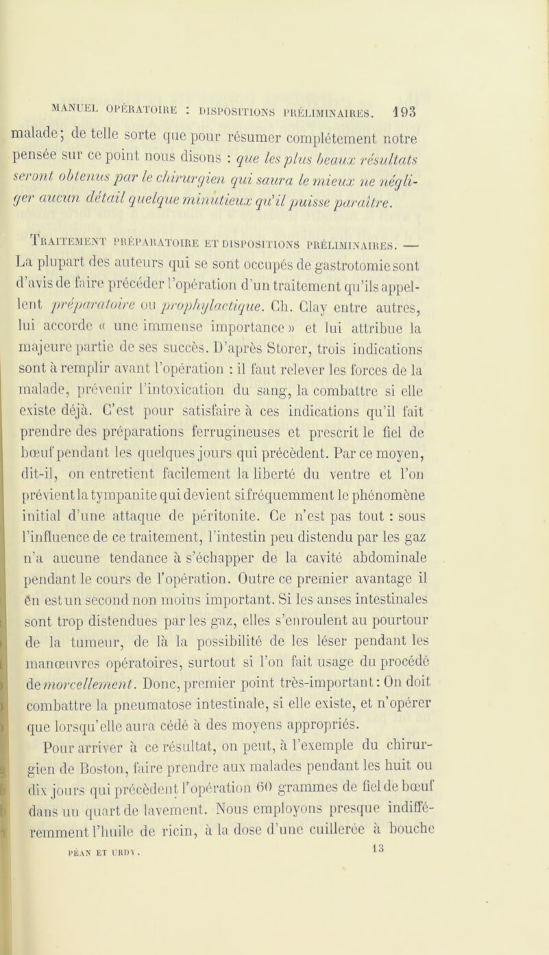 malade, de telle sorte que pour résumer complètement notre pensée sui ce point nous disons : que les plus beaux résultats set ont obtenus par le chirurgien qui saura le mieux ne négli- ger aucun detail quelque minutieux qu'il puisse paraître. Traitement préparatoire et dispositions préliminaires. — La plupart des auteurs qui se sont occupés de gastrotomie sont d’avis de faire précéder l’opération d’un traitement qu’ils appel- lent préparatoire ou prophylactique. Ch. Clay entre autres, lui accorde « une immense importance» et lui attribue la majeure partie de ses succès. D’après Storer, trois indications sont à remplir avant l’opération : il faut relever les forces de la malade, prévenir l’intoxication du sang, la combattre si elle existe déjà. C/est pour satisfaire à ces indications qu’il fait prendre des préparations ferrugineuses et prescrit le fiel de bœuf pendant les quelques jours qui précèdent. Par ce moyen, dit-il, on entretient facilement la liberté du ventre et l’on prévient la tvmpanite qui devient si fréquemment le phénomène initial d’une attaque de péritonite. Ce n’est pas tout : sous l’influence de ce traitement, l’intestin peu distendu par les gaz n’a aucune tendance à s’échapper de la cavité abdominale pendant le cours de l’opération. Outre ce premier avantage il ên est un second non moins important. Si les anses intestinales sont trop distendues parles gaz, elles s’enroulent au pourtour de la tumeur, de là la possibilité de les léser pendant les manœuvres opératoires, surtout si l’on fait usage du procédé de morcellement. Donc, premier point très-important: On doit combattre la pneumatose intestinale, si elle existe, et n’opérer que lorsqu’elle aura cédé à des moyens appropriés. Pour arriver à ce résultat, ou peut, à 1 exemple du chirur- gien de Boston, faire prendre aux malades pendant les huit ou dix jours qui précèdent l’opération 60 grammes de fiel de bœuf dans un quart de lavement. Nous employons presque indiffé- remment l’huile de ricin, à la dose d’une cuillerée à bouche 13 PÉAN lit L'KUV.