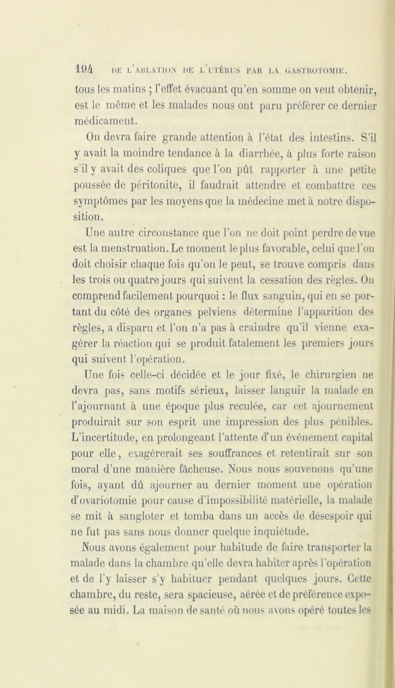 tous les matins ; l’effet évacuant qu’en somme on veut obtenir, est le même et les malades nous ont paru préférer ce dernier médicament. On devra faire grande attention à l’état des intestins. S’il y avait la moindre tendance à la diarrhée, à plus forte raison s’il y avait des coliques que l’on pût rapporter à une petite poussée de péritonite, il faudrait attendre et combattre ces symptômes par les moyens que la médecine met à notre dispo- sition. Une autre circonstance que l’on ne doit point perdre de vue est la menstruation. Le moment le plus favorable, celui que l’on doit choisir chaque fois qu’on le peut, se trouve compris dans les trois ou quatre jours qui suivent la cessation des règles. On comprend facilement pourquoi : le flux sanguin, qui en se por- tant du côté des organes pelviens détermine l’apparition des règles, a disparu et l’on n’a pas à craindre qu’il vienne exa- gérer la réaction qui se produit fatalement les premiers jours qui suivent l’opération. Une fois celle-ci décidée et le jour fixé, le chirurgien ne devra pas, sans motifs sérieux, laisser languir la malade en l’ajournant à une époque plus reculée, car cet ajournement produirait sur son esprit une impression des plus pénibles. L’incertitude, en prolongeant l’attente d’un événement capital pour elle, exagérerait ses souffrances et retentirait sur son moral d’une manière fâcheuse. Nous nous souvenons qu’une fois, ayant dû ajourner au dernier moment une opération d’ovariotomie pour cause d’impossibilité matérielle, la malade se mit à sangloter et tomba dans un accès de désespoir qui ne fut pas sans nous donner quelque inquiétude. Nous avons également pour habitude de faire transporter la malade dans la chambre qu’elle devra habiter après l’opération et de l'y laisser s’y habituer pendant quelques jours. Cette chambre, du reste, sera spacieuse, aérée et de préférence expo- sée au midi. La maison de santé où nous avons opéré toutes les