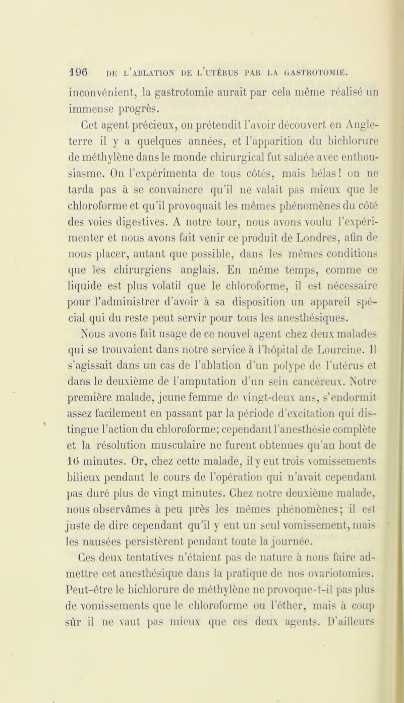 inconvénient, la gastrotomie aurait par cela même réalisé un immense progrès. Get agent précieux, on prétendit l’avoir découvert en Angle- terre il y a quelques années, et l’apparition du biclilorure de méthylène dans le monde chirurgical fut saluée avec enthou- siasme. On l’expérimenta de tous côtés, mais hélas ! on ne tarda pas à se convaincre qu’il 11e valait pas mieux que le chloroforme et qu’il provoquait les mêmes phénomènes du coté des voies digestives. A notre tour, nous avons voulu l’expéri- menter et nous avons fait venir ce produit de Londres, afin de nous placer, autant que possible, dans les mêmes conditions que les chirurgiens anglais. En même temps, comme ce liquide est plus volatil que le chloroforme, il est nécessaire pour l’administrer d’avoir à sa disposition un appareil spé- cial qui du reste peut servir pour tous les anesthésiques. Nous avons fait usage de ce nouvel agent chez deux malades qui se trouvaient dans notre service à l’hôpital de Lourcine. 11 s’agissait dans un cas de l’ablation d’un polype de l’utérus et dans le deuxième de l'amputation d’un sein cancéreux. Notre première malade, jeune femme de vingt-deux ans, s’endormit assez facilement en passant par la période d’excitation qui dis- tingue l’action du chloroforme; cependant l’anesthésie complète et la résolution musculaire ne furent obtenues qu’au bout de 16 minutes. Or, chez cette malade, il y eut trois vomissements bilieux pendant le cours de l’opération qui n’avait cependant pas duré plus de vingt minutes. Chez notre deuxième malade, nous observâmes à peu près les mêmes phénomènes; il est juste de dire cependant qu'il y eut, un seul vomissement, mais les nausées persistèrent pendant toute la journée. Ces deux tentatives n’étaient pas de nature à nous faire ad- mettre cet anesthésique dans la pratique de nos ovariotomies. Peut-être le biclilorure de méthylène 11c provoque-t-il pas plus de vomissements que le chloroforme ou l’éther, mais à coup sûr il ne vaut pas mieux que ces deux agents. D’ailleurs
