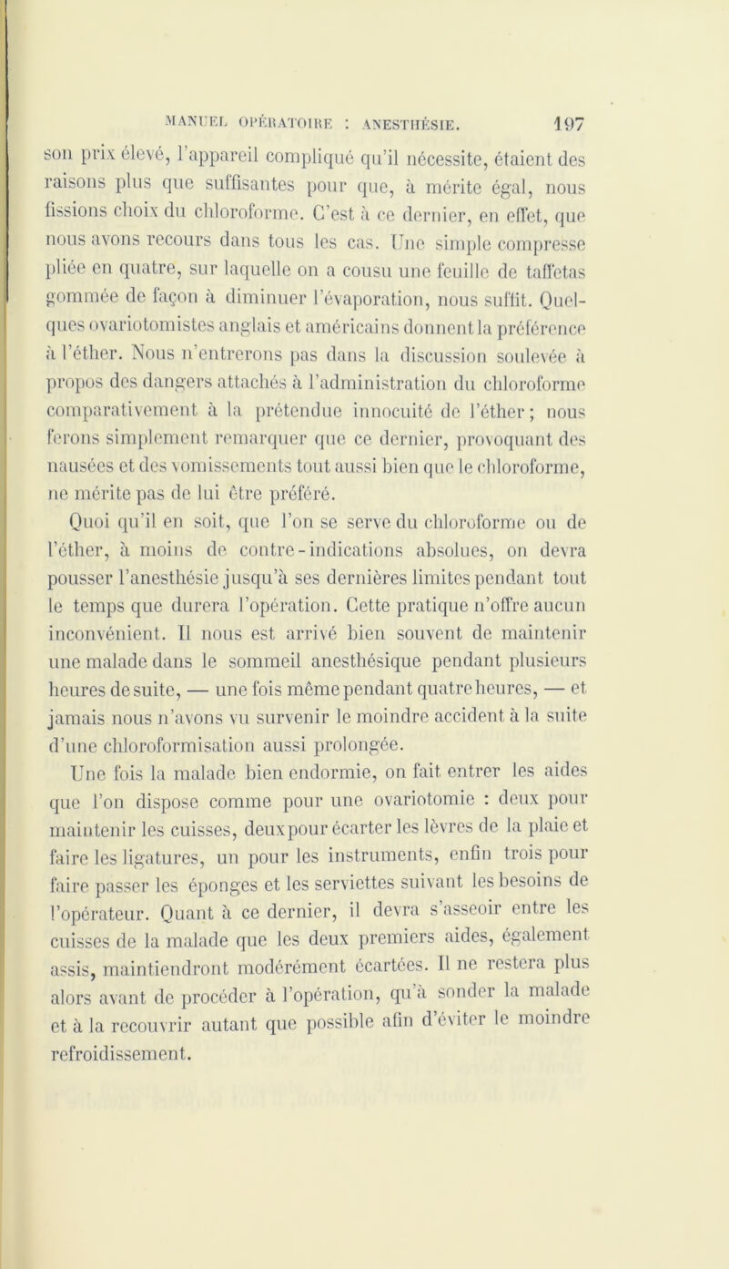 son prix élevé, 1 appareil compliqué qu’il nécessite, étaient des raisons plus que suffisantes pour que, à mérite égal, nous fissions choix du chloroforme. C’est à ce dernier, en effet, que nous avons recours dans tous les cas. (Jnc simple compresse pliée en quatre, sur laquelle on a cousu une feuille de taffetas gommée de façon à diminuer l’évaporation, nous suffit. Quel- ques ovariotomistes anglais et américains donnent la préférence a l’éther. Nous n’entrerons pas dans la discussion soulevée à propos des dangers attachés a l’administration du chloroforme comparativement à la prétendue innocuité de l’éther; nous ferons simplement remarquer que ce dernier, provoquant des nausées et des vomissements tout aussi bien que le chloroforme, 11e mérite pas de lui être préféré. Quoi qu’il en soit, que l’on se serve du chloroforme ou de l’éther, à moins de contre-indications absolues, on devra pousser l’anesthésie jusqu’à ses dernières limites pendant tout le temps que durera l’opération. Cette pratique n’offre aucun inconvénient. Il nous est arrivé bien souvent de maintenir une malade dans le sommeil anesthésique pendant plusieurs heures de suite, — une fois même pendant quatre heures, — et jamais nous n’avons vu survenir le moindre accident à la suite d’une chloroformisation aussi prolongée. Une fois la malade bien endormie, on fait entrer les aides que l’on dispose comme pour une ovariotomie : deux pour maintenir les cuisses, deux pour écarter les lèvres de la plaie et faire les ligatures, un pour les instruments, enfin trois pour faire passer les éponges et les serviettes suivant les besoins de l’opérateur. Quant à ce dernier, il devra s asseoir entre les cuisses de la malade que les deux premiers aides, également assis, maintiendront modérément écartées. Il ne restera plus alors avant de procéder à l’opération, qu à sonder la malade et à la recouvrir autant que possible afin d éviter le moindie refroidissement.