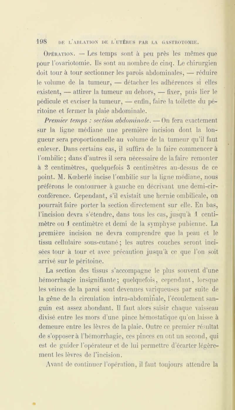 Opération. — Les temps sont à peu près les mômes que pour l’ovariotomie. Us sont au nombre de cinq. Le chirurgien doit tour à tour sectionner les parois abdominales, — réduire le volume de la tumeur, — détacher les adhérences si elles existent, — attirer la tumeur au dehors, — fixer, puis lier le pédicule et exciser la tumeur, — enfin, faire la toilette du pé- ritoine et fermer la plaie abdominale. Premier temps : section abdominale. —On fera exactement sur la ligne médiane une première incision dont la lon- gueur sera proportionnelle au volume de la tumeur qu’il faut enlever. Dans certains cas, il suffira de la faire commencer à l’ombilic; dans d’autres il sera nécessaire de la faire remonter à 2 centimètres, quelquefois 3 centimètres au-dessus de ce point. M. Kœberlé incise l’ombilic sur la ligne médiane, nous préférons le contourner à gauche en décrivant une demi-cir- conférence. Cependant, s’il existait une hernie ombilicale, on pourrait faire porter la section directement sur elle. En bas, l’incision devra s’étendre, dans tous les cas, jusqu’à 1 centi- mètre ou 1 centimètre et demi de la symphyse pubienne. La première incision ne devra comprendre que la peau et le tissu cellulaire sous-cutané; les autres couches seront inci- sées tour à tour et avec précaution jusqu’à ce que l’on soit arrivé sur le péritoine. La section des tissus s’accompagne le plus souvent d’une hémorrhagie insignifiante; quelquefois, cependant, lorsque les veines de la paroi sont devenues variqueuses par suite de la gêne de la circulation intra-abdominale, l’écoulement san- guin est assez abondant, il faut alors saisir chaque vaisseau divisé entre les mors d’une pince hémostatique qu’on laisse à demeure entre les lèvres de la plaie. Outre ce premier résultat de s’opposer à l’hémorrhagie, ces pinces en ont un second, qui est de guider l’opérateur et de lui permettre d’écarter légère- ment, les lèvres de l’incision. Avant de continuer l’opération, il faut toujours attendre la