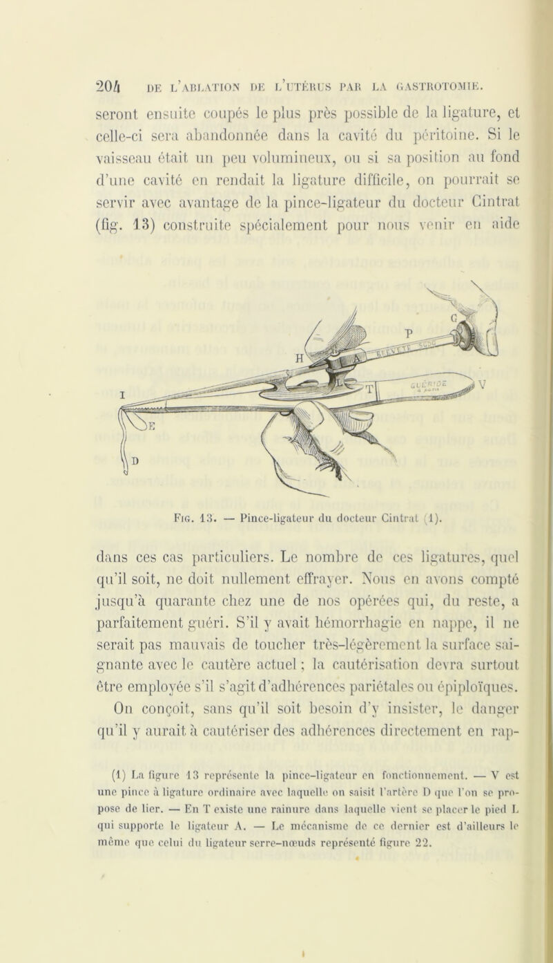 seront ensuite coupés le plus près possible de la ligature, et celle-ci sera abandonnée dans la cavité du péritoine. Si le vaisseau était un peu volumineux, ou si sa position au fond d’une cavité en rendait la ligature difficile, on pourrait se servir avec avantage de la pince-ligateur du docteur Cintrât (fig. 13) construite spécialement pour nous venir en aide Fig. 13. — Pince-ligateur du docteur Cintrai 1). dans ces cas particuliers. Le nombre de ces ligatures, quel qu’il soit, ne doit nullement effrayer. Nous en avons compté jusqu’à quarante chez une de nos opérées qui, du reste, a parfaitement guéri. S’il y avait hémorrhagie en nappe, il ne serait pas mauvais de toucher très-légèrement la surface sai- gnante avec le cautère actuel ; la cautérisation devra surtout être employée s’il s’agit d’adhérences pariétales ou épiploïques. On conçoit, sans qu’il soit besoin d’y insister, le danger qu’il y aurait à cautériser des adhérences directement en rap- (1) La figure 13 représente la pince-ligateur en fonctionnement. — V est une pince à ligature ordinaire avec laquelle on saisit l’artère D que l’on se pro- pose de lier. — En T existe une rainure dans laquelle vient se placer le pied L qui supporte le ligateur A. — Le mécanisme de ce dernier est d’ailleurs le même que celui du ligateur serre-nœuds représenté figure 22. t