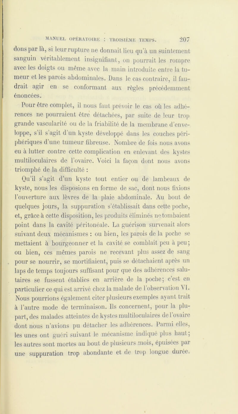 dons par là, si leur rupture ne donnait lieu qu’à un suintement sanguin véritablement insignifiant, on pourrait les rompre avec les doigts ou même avec la main introduite entre la tu- meur et les parois abdominales. Dans le cas contraire, il fau- drait agir en se conformant aux règles précédemment énoncées. Pour être complet, il nous faut prévoir le cas où les adhé- rences ne pourraient être détachées, par suite de leur trop grande vascularité ou de la friabilité de la membrane d’enve- loppe, s’il s’agit d’un kyste développé dans les couches péri- phériques d’une tumeur fibreuse. Nombre de fois nous avons eu à lutter contre cette complication en enlevant des kystes multiloculaires de l’ovaire. Voici la façon dont nous avons triomphé de la difficulté : Qu’il s’agit d’un kyste tout entier ou de lambeaux de kyste, nous les disposions en forme de sac, dont nous fixions l’ouverture aux lèvres de la plaie abdominale. Au bout de quelques jours, la suppuration s’établissait dans cette poche, et, grâce à cette disposition, les produits éliminés ne tombaient point dans la cavité péritonéale. La guérison survenait alors suivant deux mécanismes : ou bien, les parois de la poche se mettaient à bourgeonner et la cavité se comblait peu à peu; ou bien, ces mêmes parois ne recevant plus assez de sang pour se nourrir, se mortifiaient, puis se détachaient après un laps de temps toujours suffisant pour que des adhérences salu- taires se fussent établies en arrière de la poche; c’est en particulier ce qui est arrivé chez la malade de l’observation A 1. Nous pourrions également citer plusieurs exemples ayant trait à l’autre mode de terminaison. Ils concernent, pour la plu- part, des malades atteintes de kystes multiloculaires del ovaire dont nous n’avions pu détacher les adhérences. Parmi elles, les unes ont guéri suivant le mécanisme indiqué plus haut; les autres sont mortes au bout de plusieurs mois, épuisées par une suppuration trop abondante et de trop longue durée.