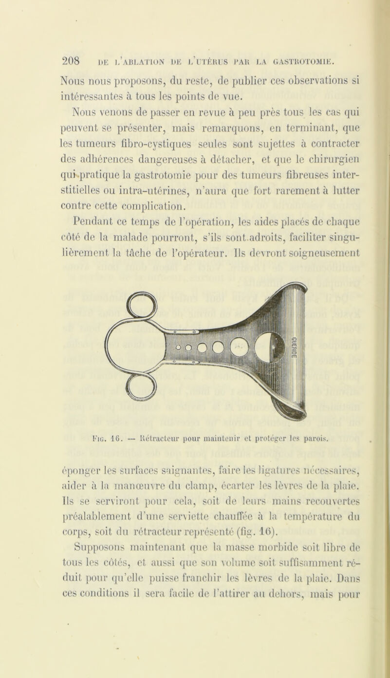 Nous nous proposons, du reste, de publier ces observations si intéressantes à tous les points de vue. Nous venons de passer en revue h peu près tous les cas qui peuvent se présenter, mais remarquons, en terminant, que les tumeurs fibro-cystiques seules sont sujettes à contracter des adhérences dangereuses à détacher, et que le chirurgien qui pratique la gastrotomie pour des tumeurs fibreuses inter- stitielles ou intra-utérines, n’aura que fort rarement à lutter contre cette complication. Pendant ce temps de l’opération, les aides placés de chaque côté de la malade pourront, s’ils sont.adroits, faciliter singu- lièrement la tache de l’opérateur. Ils devront soigneusement aider à la manœuvre du clamp, écarter les lèvres de la plaie. Ils se serviront pour cela, soit de leurs mains recouvertes préalablement d’une serviette chauffée à la température du corps, soit du ré tracteur représenté (fig. 16). Supposons maintenant que la masse morbide soit libre de tous les côtés, et aussi que son volume soit suffisamment ré- duit pour qu’elle puisse franchir les lèvres de la plaie. Dans ces conditions il sera facile de l’attirer au dehors, mais pour Fig. 16. — Détracteur pour maintenir et protéger les parois.