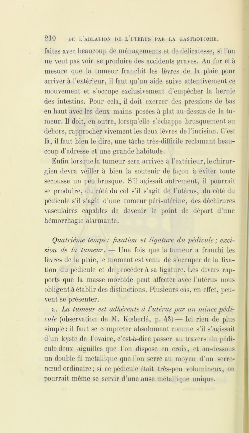 faites avec beaucoup de ménagements et de délicatesse, si l’on ne veut pas voir se produire des accidents graves. Au fur et à mesure que la tumeur franchit les lèvres de la plaie pour arriver à l’extérieur, il faut qu’un aide suive attentivement ce mouvement et s’occupe exclusivement d’empêcher la hernie des intestins. Pour cela, il doit exercer des pressions de bas en haut avec les deux mains posées à plat au-dessus de la tu- meur. Il doit, en outre, lorsqu’elle s’échappe brusquement au dehors, rapprocher vivement les deux lèvres de l'incision. C’est là, il faut bien le dire, une tâche très-difficile réclamant beau- coup d’adresse et une grande habitude. Enfin lorsque la tumeur sera arrivée à l’extérieur, le chirur- gien devra veiller à bien la soutenir de façon à éviter toute secousse un peu brusque. S’il agissait autrement, il pourrait se produire, du côté du col s’il s’agit de l’utérus, du côté du pédicule s’il s’agit d’une tumeur péri-utérine, des déchirures vasculaires capables de devenir le point de départ d’une hémorrhagie alarmante. Quatrième temps: fixation et ligature du pédicule ; exci- sion de la tumeur. — Une fois que la tumeur a franchi les lèvres de la plaie, le moment est venu de s’occuper de la fixa- tion du pédicule et de procéder à sa ligature. Les divers rap- ports que la masse morbide peut affecter avec l’utérus nous obligent à établir des distinctions. Plusieurs cas, en effet, peu- vent se présenter. a. La tumeur est adhérente à l’utérus par un mince pédi- cule (observation de M. Kœberlé, p. â3) — Ici rien de plus simple: il faut se comporter absolument comme s’il s’agissait d’un kyste de l’ovaire, c’est-à-dire passer au travers du pédi- cule deux aiguilles que l’on dispose en croix, et au-dessous un double fil métallique que l’on serre au moyen d’un serre- nœud ordinaire; si ce pédicule était très-peu volumineux, on pourrait même se servir d’une anse métallique unique.