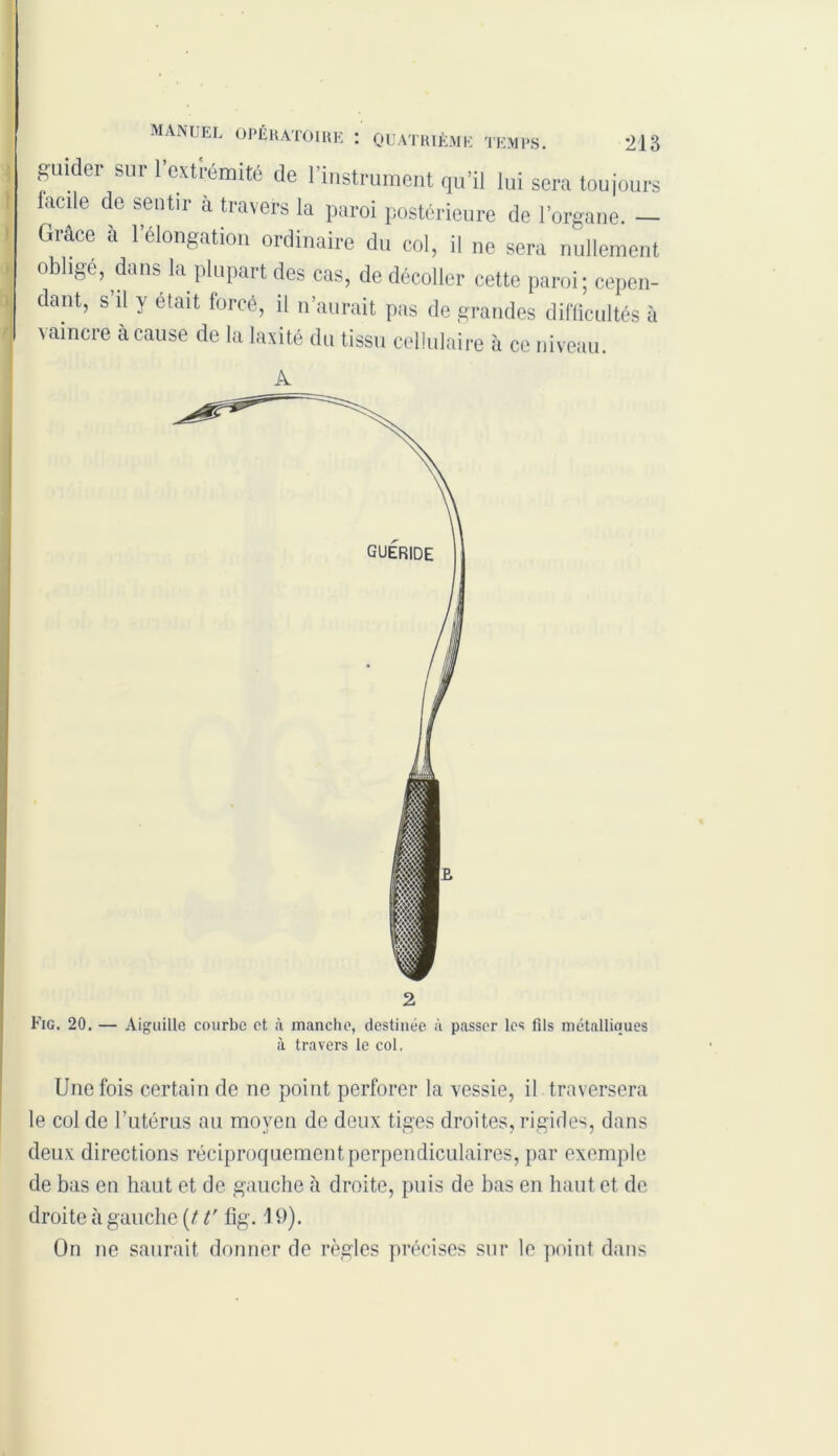 guider sur 1 extrémité de l’instrument qu’il lui sera toujours facile de sentir à travers la paroi postérieure de l’organe. — Grâce à l’élongation ordinaire du col, il ne sera nullement oblige, dans la plupart des cas, de décoller cette paroi; cepen- dant, s il y était forcé, il n’aurait pas de grandes difficultés à vaincre à cause de la laxité du tissu cellulaire à ce niveau. A à travers le col, Une fois certain de ne point perforer la vessie, il traversera le col de l’utérus au moyen de deux tiges droites, rigides, dans deux directions réciproquement perpendiculaires, par exemple de bas en haut et de gauche à droite, puis de bas en haut et de droite à gauche (11'fîg. 19). On ne saurait donner de règles précises sur le point dans