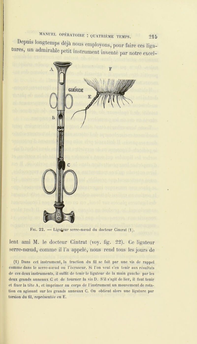 Depuis longtemps déjà nous employons, pour faire ces liga- tures, un admirable petit instrument inventé par notre excel- lent ami M. le docteur Cintrât (voy. lîg. 2*2). Ce ligateur serre-nœud, comme il l’a appelé, nous rend tous les jours de (1) Dans cet instrument, la traction du fil se fait par une vis de rappel comme dans le serre-nœud ou Uécraseur. Si l’on veut s’en tenir aux résultats de ces deux instruments, il suffit de tenir le ligateur de la main gauche par les deux grands anneaux C et de tourner la vis D. S’il s’agit de lier, il faut tenir et fixer la tète A, et imprimer au corps de l’instrument un mouvement de rota- tion en agissant sur les grands anneaux C. On obtient alors une ligature par torsion du fil, représentée en E.