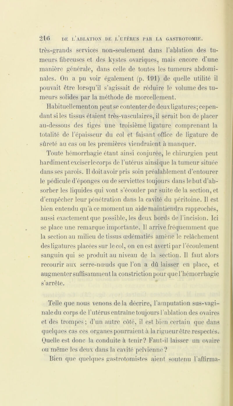 très-grands services non-seulement dans l’ablation des tu- meurs fibreuses et des kystes ovariques, mais encore d’une manière générale, dans celle de toutes les tumeurs abdomi- nales. On a pu voir également (p. 191) de quelle utilité il pouvait être lorsqu’il s’agissait de réduire le volume des tu- meurs solides par la méthode de morcellement. Habituellementon peut se contenter de deux ligatures; cepen- dant si les tissus étaient très-vasculaires, il serait bon déplacer au-dessous des tiges une troisième ligature comprenant la totalité de l’épaisseur du col et faisant office de ligature de sûreté au cas ou les premières viendraient à manquer. Toute hémorrhagie étant ainsi conjurée, le chirurgien peut hardiment exciserlecorps de l’utérus ainsique la tumeur située dans ses parois. Il doit avoir pris soin préalablement d’entourer le pédicule d’éponges ou de serviettes toujours dans le but d’ab- sorber les liquides qui vont s’écouler par suite de la section, et d’empêcher leur pénétration dans la cavité du péritoine. 11 est bien entendu qu’à ce moment un aide maintiendra rapprochés, aussi exactement que possible, les deux bords de l’incision. Ici se place une remarque importante. 11 arrive fréquemment que la section au milieu de tissus œdématiés amène le relâchement des ligatures placées sur le col, on en est averti par l’écoulement sanguin qui se produit au niveau de la section. 11 faut alors recourir aux serre-nœuds que l’on a dû laisser en place, et augmenter suffisamment la constrictionpour que l’hémorrhagie s’arrête. Telle que nous venons delà décrire, l’amputation sus-vagi- nale du corps de l’utérus entraîne toujours l’ablation des ovaires et des trompes; d’un autre côté, il est bien certain que dans quelques cas ces organes pourraient à la rigueur être respectés. Quelle est donc la conduite à tenir? Faut-il laisser un ovaire ou même les deux dans la cavité pelvienne? Bien que quelques gastrotomistes aient soutenu l'affirma-