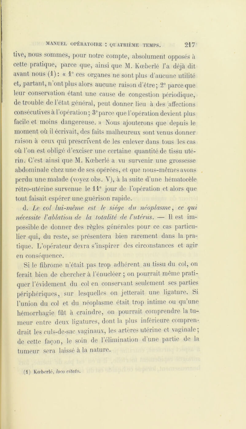 tive, nous sommes, pour notre compte, absolument opposés à cette pratique, parce que, ainsi que M. Kœberlé l’a déjà dit avant nous (1): « 1° ces organes ne sont plus d’aucune utilité et, partant, n ont plus alors aucune raison d’être 5 2° parce que leur conservation étant une cause de congestion périodique, de trouble de l’état général, peut donner lieu à des 'affections consécutives à 1 opération ; 3° parce que l’opération devient plus facile et moins dangereuse. » Nous ajouterons que depuis le moment où il écrivait, des faits malheureux sont venus donner raison à ceux qui prescrivent de les enlever dans tous les cas où l’on est obligé d’exciser une certaine quantité de tissu uté- rin. C’est ainsi que M. Kœberlé a vu survenir une grossesse abdominale chez une de ses opérées, et que nous-mêmes avons perdu une malade (voyez obs. V), à la suite d’une hématoeèle rétro-utérine survenue le 11e jour de l’opération et alors que tout faisait espérer une guérison rapide. d. Le col lui-même est le siège du néoplasme, ce qui nécessite Vablation de la totalité de l'utérus. — U est im- possible de donner des règles générales pour ce cas particu- lier qui, du reste, se présentera bien rarement dans la pra- tique. L’opérateur devra s’inspirer des circonstances et agir en conséquence. Si le fibrome n’était, pas trop adhérent au tissu du col, on ferait bien de chercher à l’énucléer ; 011 pourrait même prati- quer l’évidement du col en conservant seulement ses parties périphériques, sur lesquelles on jetterait une ligature. Si l’union du col et du néoplasme était trop intime ou qu une hémorrhagie fût à craindre, on pourrait comprendre la tu- meur entre deux ligatures, dont la plus inférieure compren- drait les culs-de-sac vaginaux, les artères utérine et vaginale, de cette façon, le soin de 1 élimination d une paitie d< la tumeur sera laissé à la nature. (1) Kœberlé, toco citatn.