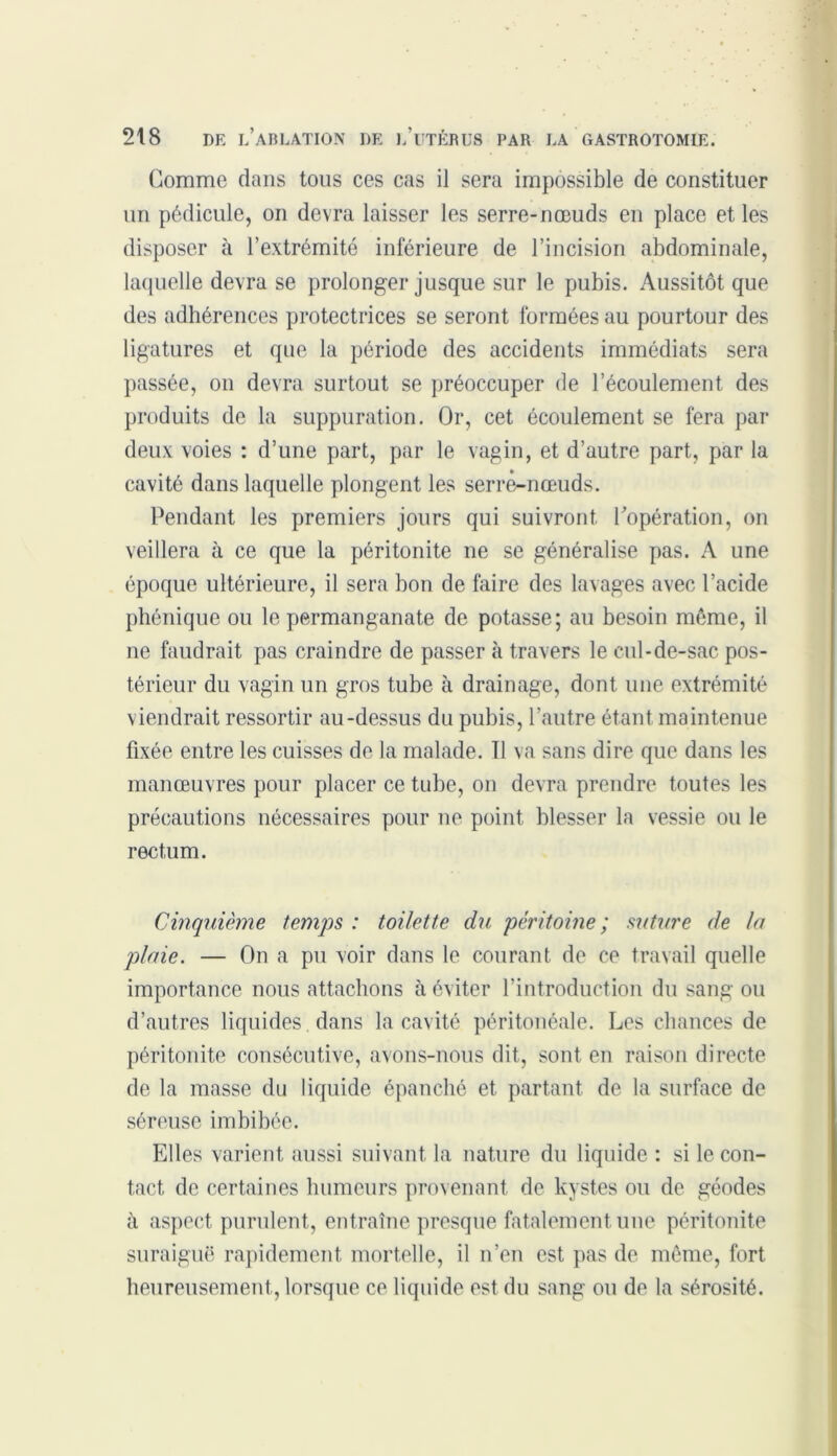 Gomme flans tous ces cas il sera impossible de constituer un pédicule, on devra laisser les serre-nœuds en place et les disposer à l’extrémité inférieure de l’incision abdominale, laquelle devra se prolonger jusque sur le pubis. Aussitôt que des adhérences protectrices se seront formées au pourtour des ligatures et que la période des accidents immédiats sera passée, on devra surtout se préoccuper de l’écoulement des produits de la suppuration. Or, cet écoulement se fera par deux voies : d’une part, par le vagin, et d’autre part, par la cavité dans laquelle plongent les serré-nœuds. Pendant les premiers jours qui suivront l’opération, on veillera à ce que la péritonite ne se généralise pas. A une époque ultérieure, il sera bon de faire des lavages avec l’acide phénique ou le permanganate de potasse; au besoin môme, il ne faudrait pas craindre de passer à travers le cul-de-sac pos- térieur du vagin un gros tube à drainage, dont une extrémité viendrait ressortir au-dessus du pubis, l’autre étant maintenue fixée entre les cuisses de la malade. 11 va sans dire que dans les manœuvres pour placer ce tube, on devra prendre toutes les précautions nécessaires pour ne point blesser la vessie ou le rectum. Cinquième temps : toilette du péritoine ; suture de In plaie. — On a pu voir dans le courant de ce travail quelle importance nous attachons à éviter l’introduction du sang ou d’autres liquides dans la cavité péritonéale. Les chances de péritonite consécutive, avons-nous dit, sont en raison directe de la masse du liquide épanché et partant de la surface de séreuse imbibée. Elles varient aussi suivant la nature du liquide : si le con- tact de certaines humeurs provenant de kystes ou de géodes à aspect purulent, entraîne presque fatalement une péritonite suraiguë rapidement mortelle, il n’en est pas de même, fort heureusement, lorsque ce liquide est du sang ou de la sérosité.