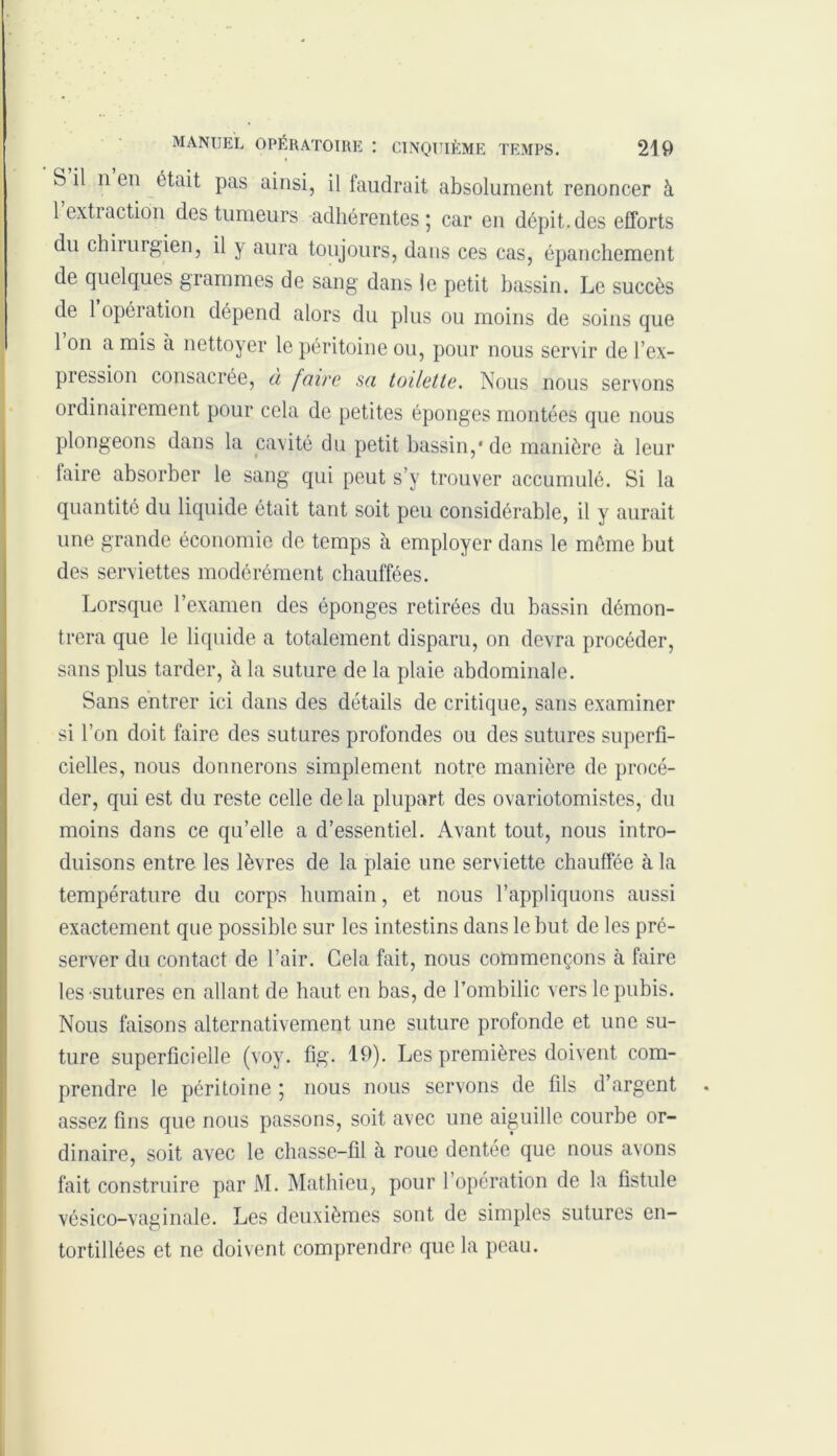 b il n en était pas ainsi, il faudrait absolument renoncer à lextiaction des tumeurs adhérentes; car en dépit.des efforts du chirurgien, il y aura toujours, dans ces cas, épanchement de quelques grammes de sang dans le petit bassin. Le succès de 1 opération dépend alors du plus ou moins de soins que 1 on a mis à nettoyer le péritoine ou, pour nous servir de l’ex- pression consacrée, à faire sa toilette. Nous nous servons ordinairement pour cela de petites éponges montées que nous plongeons dans la cavité du petit bassin,* de manière à leur taire absorber le sang qui peut s’y trouver accumulé. Si la quantité du liquide était tant soit peu considérable, il y aurait une grande économie de temps à employer dans le même but des serviettes modérément chauffées. Lorsque l’examen des éponges retirées du bassin démon- trera que le liquide a totalement disparu, on devra procéder, sans plus tarder, à la suture de la plaie abdominale. Sans entrer ici dans des détails de critique, sans examiner si l’on doit faire des sutures profondes ou des sutures superfi- cielles, nous donnerons simplement notre manière de procé- der, qui est du reste celle delà plupart des ovariotomistes, du moins dans ce qu’elle a d’essentiel. Avant tout, nous intro- duisons entre les lèvres de la plaie une serviette chauffée à la température du corps humain, et nous l’appliquons aussi exactement que possible sur les intestins dans le but de les pré- server du contact de l’air. Cela fait, nous commençons à faire les sutures en allant de haut en bas, de l’ombilic vers le pubis. Nous faisons alternativement une suture profonde et une su- ture superficielle (voy. fig. 19). Les premières doivent com- prendre le péritoine ; nous nous servons de fils d’argent assez fins que nous passons, soit avec une aiguille courbe or- dinaire, soit avec le chasse-fil à roue dentée que nous avons fait construire par M. Mathieu, pour l’opération de la fistule vésico-vaginale. Les deuxièmes sont de simples sutures en- tortillées et ne doivent comprendre que la peau.