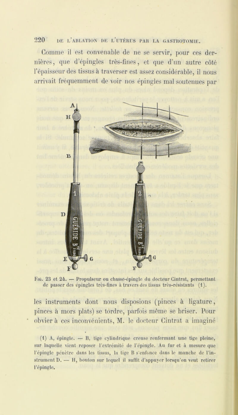 Comme il est convenable de ne se servir, pour ces der- nières, que d’épingles très-fines, et que d’un autre côté l’épaisseur des tissus à traverser est assez considérable, il nous arrivait fréquemment de voir nos épingles mal soutenues par Fig. 23 et 24. — Propulseur ou chasse-épingle du docteur Cintrât, permettant de passer des épingles trcs-fines à travers des tissus très-résistants (I). les instruments dont nous disposions (pinces à ligature, pinces à mors plats) se tordre, parfois même se briser. Pour obvier à ces inconvénients, M. le docteur Cintrât a imaginé (1) A, épingle. — B, tige cylindrique creuse renfermant une tige pleine, sur laquelle vient reposer l’extrémité de l’épingle. Au fur et à mesure que l’épingle pénètre dans les tissus, la tige B s’enfonce dans le manche de l’in- strument D. — H, bouton sur lequel il suffit d’appuyer lorsqu’on veut retirer l’épingle.