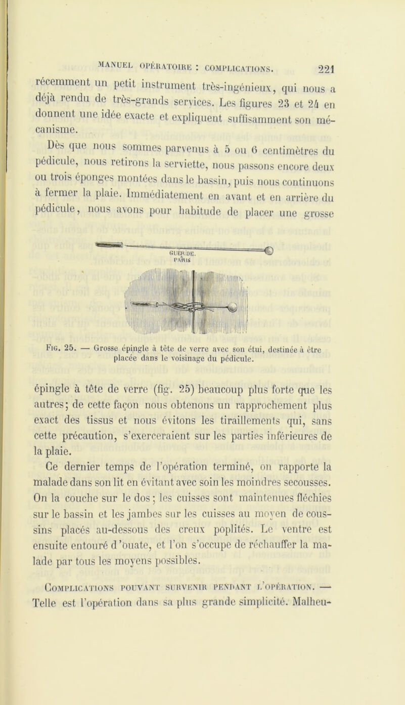 récemment un petit instrument très-ingénieux, qui nous a déjà rendu de très-grands services. Les figures 23 et 2/i en donnent une idée exacte et expliquent suffisamment son mé- canisme. Des que nous sommes parvenus à 5 ou 6 centimètres du pédicule, nous retirons la serviette, nous passons encore deux ou tiois éponges montées dans le bassin, puis nous continuons à fermer la plaie. Immédiatement en avant et en arrière du pédicule, nous axons pour habitude de placer une grosse GUÉRiUE. €) p/vms Fig. 25. — Grosse épingle à tête de verre avec son étui, destinée à être placée dans le voisinage du pédicule. épingle à tête de verre (fig. 25) beaucoup plus forte que les autres; de cette façon nous obtenons un rapprochement plus exact des tissus et nous évitons les tiraillements qui, sans cette précaution, s’exerceraient sur les parties inférieures de la plaie. Ce dernier temps de l’opération terminé, on rapporte la malade dans son lit en évitant avec soin les moindres secousses. On la couche sur le dos ; les cuisses sont maintenues fléchies sur le bassin et les jambes sur les cuisses au moyen de cous- sins placés au-dessous des creux poplités. Le ventre est ensuite entouré d’ouate, et l’on s’occupe de réchauffer la ma- lade par tous les moyens possibles. Complications pouvant survenir pendant l’opération. — Telle est l’opération dans sa plus grande simplicité. Malheu-