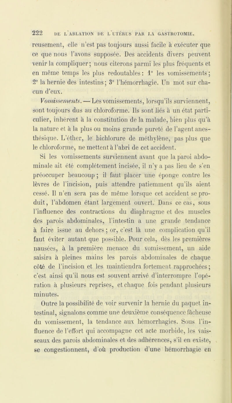reusement, elle 11’est pas toujours aussi facile à exécuter que ce que nous l’avons supposée. Des accidents divers peuvent venir la compliquer ; nous citerons parmi les plus fréquents et en môme temps les plus redoutables : 1° les vomissements ; 2° la hernie des intestins; 3° l’hémorrhagie. Un mot sur cha- cun d’eux. Vomissements. — Les vomissements, lorsqu’ils surviennent, sont toujours dus au chloroforme. Us sont liés à un état parti- culier, inhérent à la constitution de la malade, bien plus qu’à la nature et à la plus ou moins grande pureté de l’agent anes- thésique. L’éther, le bichlorure de méthylène, pas plus que le chloroforme, ne mettent à l’abri de cet accident. Si les vomissements surviennent avant que la paroi abdo- minale ait été complètement incisée, il n’y a pas lieu de s’en préoccuper beaucoup ; il faut, placer une éponge contre les lèvres de l’incision, puis attendre patiemment qu’ils aient cessé. Il n’en sera pas de même lorsque cet accident se pro- duit, l’abdomen étant largement ouvert. Dans ce cas, sous l’influence des contractions du diaphragme et des muscles des parois abdominales, l’intestin a une grande tendance à faire issue au dehors ; or, c’est là une complication qu'il faut éviter autant que possible. Pour cela, dès les premières nausées, à la première menace du vomissement, un aide saisira à pleines mains les parois abdominales de chaque côté de l’incision et les maintiendra fortement rapprochées; c’est ainsi qu’il nous est souvent arrivé d’interrompre l’opé- ration à plusieurs reprises, et chaque fois pendant plusieurs minutes. Outre la possibilité de voir survenir la hernie du paquet in- testinal, signalons comme une deuxième conséquence fâcheuse du vomissement, la tendance aux hémorrhagies. Sous l’in- fluence de l’effort qui accompagne cet. acte morbide, les vais- seaux des parois abdominales et. des adhérences, s'il en existe, se congestionnent, d’où production d’une hémorrhagie en