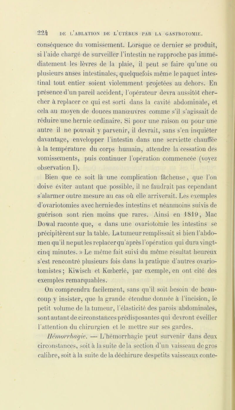 conséquence du vomissement. Lorsque ce dernier se produit, si l’aide chargé de surveiller l’intestin ne rapproche pas immé- diatement les lèvres de la plaie, il peut se faire qu’une ou plusieurs anses intestinales, quelquefois même le paquet intes- tinal tout entier soient violemment projetées au dehors. En présence d’un pareil accident, l’opérateur devra aussitôt cher- cher à replacer ce qui est sorti dans la cavité abdominale, et cela au moyen de douces manœuvres comme s’il s’agissait de réduire une hernie ordinaire. Si pour une raison ou pour une autre il ne pouvait y parvenir, il devrait, sans s’en inquiéter davantage, envelopper l’intestin dans une serviette chauffée à la température du corps humain, attendre la cessation des vomissements, puis continuer l’opération commencée (voyez observation I). Bien que ce soit là une complication fâcheuse, que l’on doive éviter autant que possible, il ne faudrait pas cependant s’alarmer outre mesure au cas où elle arriverait. Les exemples d’ovariotomies avec hernie des intestins et néanmoins suivis de guérison sont rien moins que rares. Ainsi en 1819, Mac Dowal raconte que, « dans une ovariotomie les intestins se précipitèrent sur la table. La tumeur remplissait si bien l’abdo- men qu’il ne put les replacer qu’après l’opération qui dura vingt- cinq minutes. » Le même fait suivi du même résultat heureux s’est rencontré plusieurs fois dans la pratique d’autres ovario- tomistes ; Kiwisch et Kœberlé, par exemple, en ont cité des exemples remarquables. On comprendra facilement, sans qu’il soit besoin de beau- coup y insister, que la grande étendue donnée à l'incision, le petit volume de la tumeur, l’élasticité des parois abdominales, sont autant de circonstances prédisposantes qui devront éveiller l’attention du chirurgien et le mettre sur ses gardes. Hémorrhagie. — L’hémorrhagie peut survenir dans deux circonstances, soit à la suite delà section d'un vaisseau degros calibre, soit à la suite de la déchirure despetits vaisseaux conte-