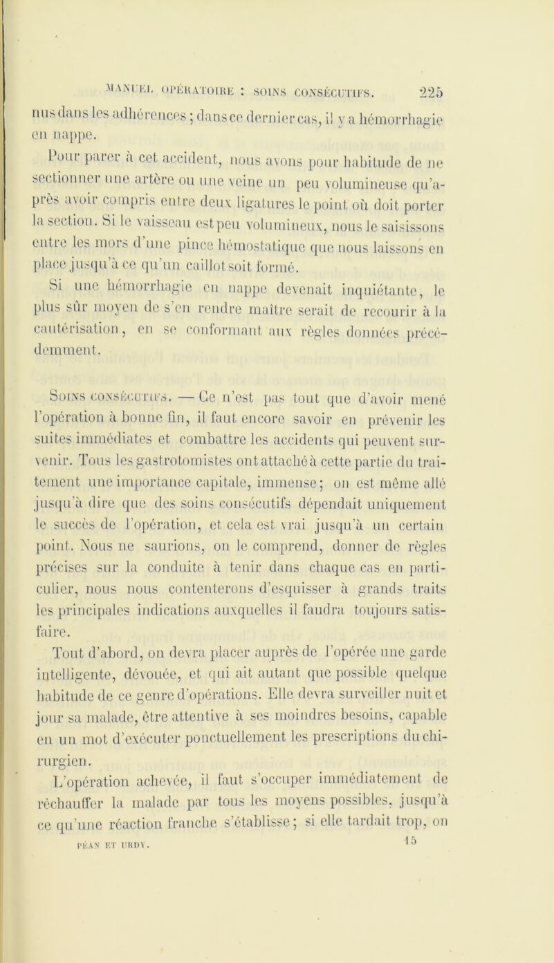 nus dans les adhérences ; dans ce dernier cas, il va hémorrhagie en nappe. I. oui paier a cet accident, nous avons pour habitude de ne sectionner une artère ou une veine un peu volumineuse qu’a- piè;. avoir compris entre deux ligatures le point où doit porter la section. Si le vaisseau est peu volumineux, nous le saisissons entie les mors d une pince hémostatique que nous laissons en place jusqu a ce qu’un caillot soit formé. Si une hémorrhagie en nappe devenait inquiétante, le plus sûr moyen de s’en rendre maître serait de recourir à la cautérisation, en se conformant aux règles données précé- demment. Soins consécutifs. — lie n’est pas tout que d’avoir mené l’opération à bonne fin, il faut encore savoir en prévenir les suites immédiates et combattre les accidents qui peuvent sur- \enir. Tous les gastrotomistes ont attachée cette partie du trai- tement une importance capitale, immense; on est même allé jusqu'à dire que des soins consécutifs dépendait uniquement le succès de l’opération, et cela est vrai jusqu’à un certain point. Nous ne saurions, on le comprend, donner de règles précises sur la conduite à tenir dans chaque cas en parti- culier, nous nous contenterons d’esquisser à grands traits les principales indications auxquelles il faudra toujours satis- faire. Tout d’abord, on devra placer auprès de l’opérée une garde intelligente, dévouée, et qui ait autant que possible quelque habitude de ce genre d’opérations. Elle devra surveiller nuit et jour sa malade, être attentive à ses moindres besoins, capable en un mot d’exécuter ponctuellement les prescriptions du chi- rurgien. L’opération achevée, il faut s’occuper immédiatement de réchauffer la malade par tous les moyens possibles, jusqu’à ce qu’une réaction franche s’établisse; si elle tardait trop, on 15 pu an et uiun .