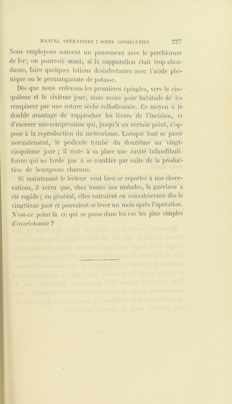 Nous employons souvent un pansement avec le perchlorure de fer; on pourrait aussi, si la suppuration était trop abon- dante, faire quelques lotions désinfectantes avec l’acide pho- nique ou le permanganate de potasse. Dès que nous enlevons les premières épingles, vers le cin- quième et le sixième jour, nous avons pour habitude de les remplacer par une suture sèche collodionnée. Ce moyen a le double avantage de rapprocher les lèvres de l’incision, et d’exercer une compression qui, jusqu’à un certain point, s’op- pose à la reproduction du météorisme. Lorsque tout se passe normalement, le pédicule tombe du douzième au vingt- cinquième jour ; il reste à sa place une cavité infundibuli- forme qui ne tarde pas à se combler par suite de la produc- tion de bourgeons charnus. Si maintenant le lecteur veut bien se reporter à nos obser- vations, il verra que, chez toutes nos malades, la guérison a été rapide; en général, elles entraient en convalescence dès le vingtième jour et pouvaient se lever un mois après l’opération. N’est-cc point là ce qui se passe dans les cas les plus simples d’ovariotomie ?