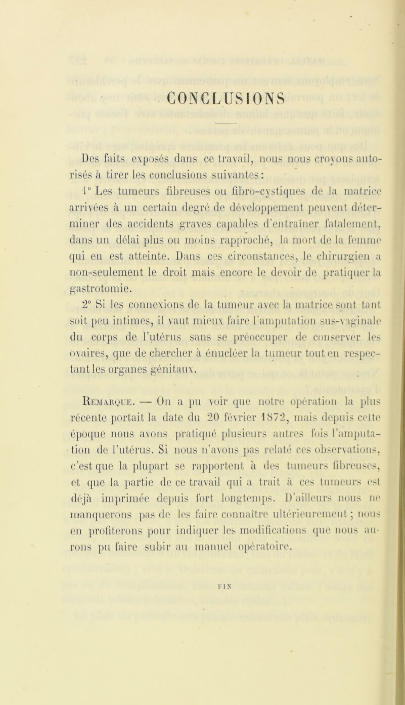 CONCLUSIONS Des faits exposés dans ce travail, nous nous croyons auto- risés à tirer les conclusions suivantes: 1“ Les tumeurs fibreuses ou fibro-cystiques de la matrice arrivées à un certain degré de développement peuvent déter- miner des accidents graves capables d’entraîner fatalement, dans un délai plus ou moins rapproché, la mort de la femme qui en est atteinte. Dans ces circonstances, le chirurgien a non-seulement le droit mais encore le devoir de pratiquer la gastrotomie. 2° Si les connexions de la tumeur avec la matrice sont tant soit peu intimes, il vaut mieux faire l’amputation sus-vaginale du corps de l’utérus sans se préoccuper de conserver les ovaires, que de chercher à énucléer la tumeur tout en respec- tant les organes génitaux. Remarque. — On a pu voir que notre opération la plus récente portait la date du 20 février 1S72, mais depuis cette époque nous avons pratiqué plusieurs autres fois l’amputa- tion de l’utérus. Si nous n’avons pas relaté ces observations, c’est que la plupart se rapportent à des tumeurs fibreuses, et que la partie de ce travail qui a trait à ces tumeurs est déjà imprimée depuis fort longtemps. D'ailleurs nous ne manquerons pas de les faire connaître ultérieurement; nous en profiterons pour indiquer les modifications que nous au- rons pu faire subir au manuel opératoire. F I N