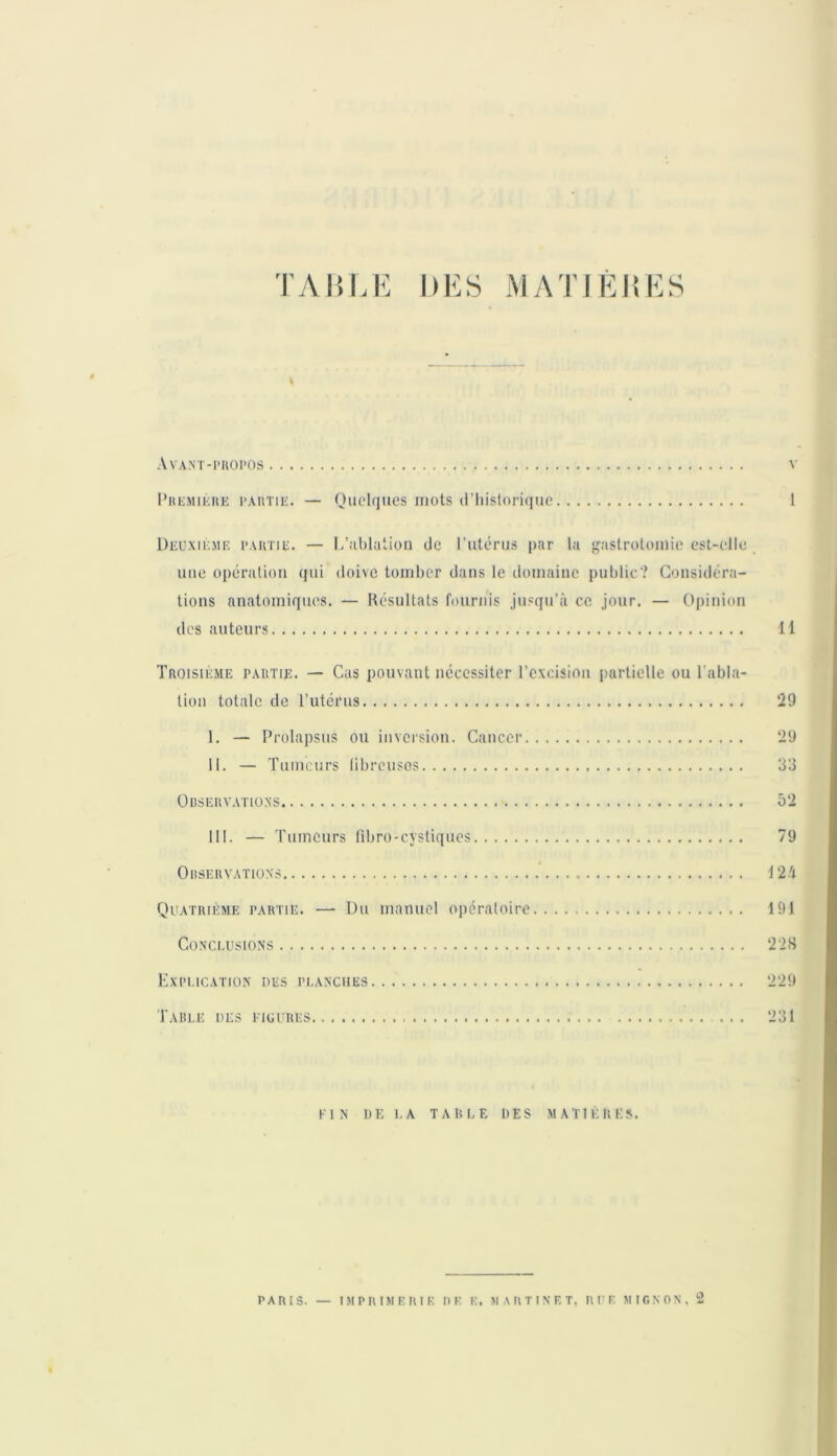 Avant-propos v Première partie. — Quelques mots d’historique 1 Deuxième partie. — L’ablation de l'utérus par la gastrotomie est-elle une opération qui doive tomber dans le domaine public? Considéra- tions anatomiques. — Résultats fournis jusqu’à ce jour. — Opinion des auteurs 11 Troisième partie. — Cas pouvant nécessiter l’excision partielle ou l abia tion totale de l’utérus 29 I. — Prolapsus ou inversion. Cancer 29 II. — Tumeurs fibreuses 33 Observations 52 III. — Tumeurs fibro-cystiques 79 Observations 125 Quatrième partie. —■ Du manuel opératoire 191 Conclusions 228 Explication des planches 229 Table des figures ... 231 FIN D F, 1.A TABLE DES MATIÈRES. PARIS. — IMPRIMERIE DE E. MARTINET, RUE MIGNON, 2