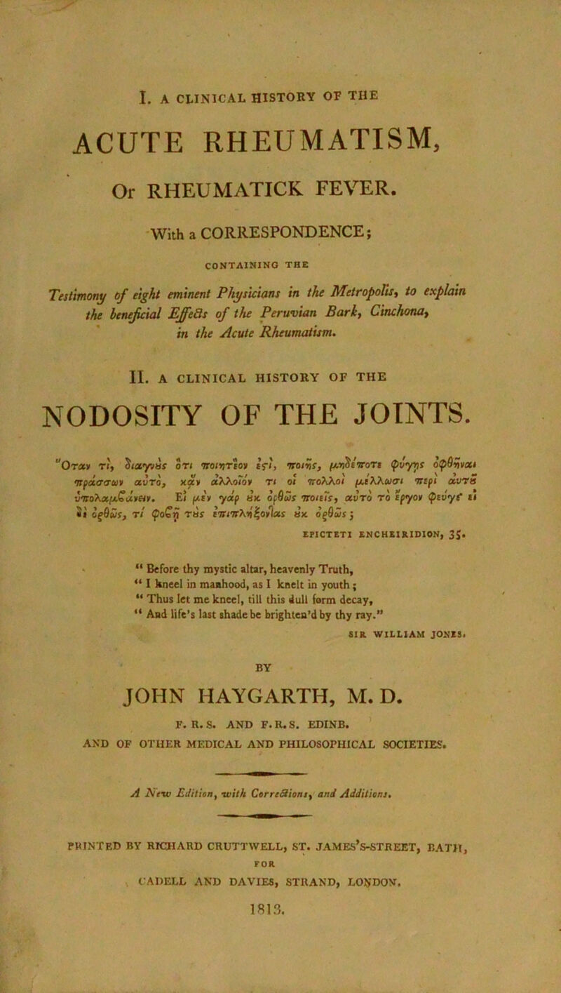 ACUTE RHEUMATISM, Or RHEUMATICK FEVER. With a CORRESPONDENCE; CONTAINING THE Testimony of eight eminent Physicians in the Metropolis, to explain the beneficial EJfeSs of the Peruvian Bark, Cinchona> in the Acute Rheumatism. II. A CLINICAL HISTORY OF THE NODOSITY OF THE JOINTS. uOr«» ti, Sixyvas on mivrioy cfi, voiys, pcriSimrc (piyns btpQnvxi •npaaim air it, xav aXKoioy r i oi sroAAoi //.iWucti tttpi avra bitoXx/xGdvety. E< pcrv yap ax opQus micTs, xvro to cpyon (ptvyC ti «» oqQus, rl (poGri rue huttK-o^oiixs ax. og9c5s; EPICTETI ENCHEIRIDION, 3J. “ Before thy mystic altar, heavenly Truth, “ I kneel in manhood, as I knelt in youth; “ Thus let me kneel, till this dull form decay, “ And life’s last shade be brighten’d by thy ray.” SIR. WILLIAM JONES. BY JOHN HAYGARTH, M. D. F. R. S. AND F. R. S. EDINB. AND OF OTHER MEDICAL AND PHILOSOPHICAL SOCIETIES. A Aew Edition, with Correctioni, and Additions. PRINTED BY RICHARD CRUTTWELL, ST. JAMES’S-STREET, BATH, FOR CADELL AND DAVIES, STRAND, LONDON. 1813.