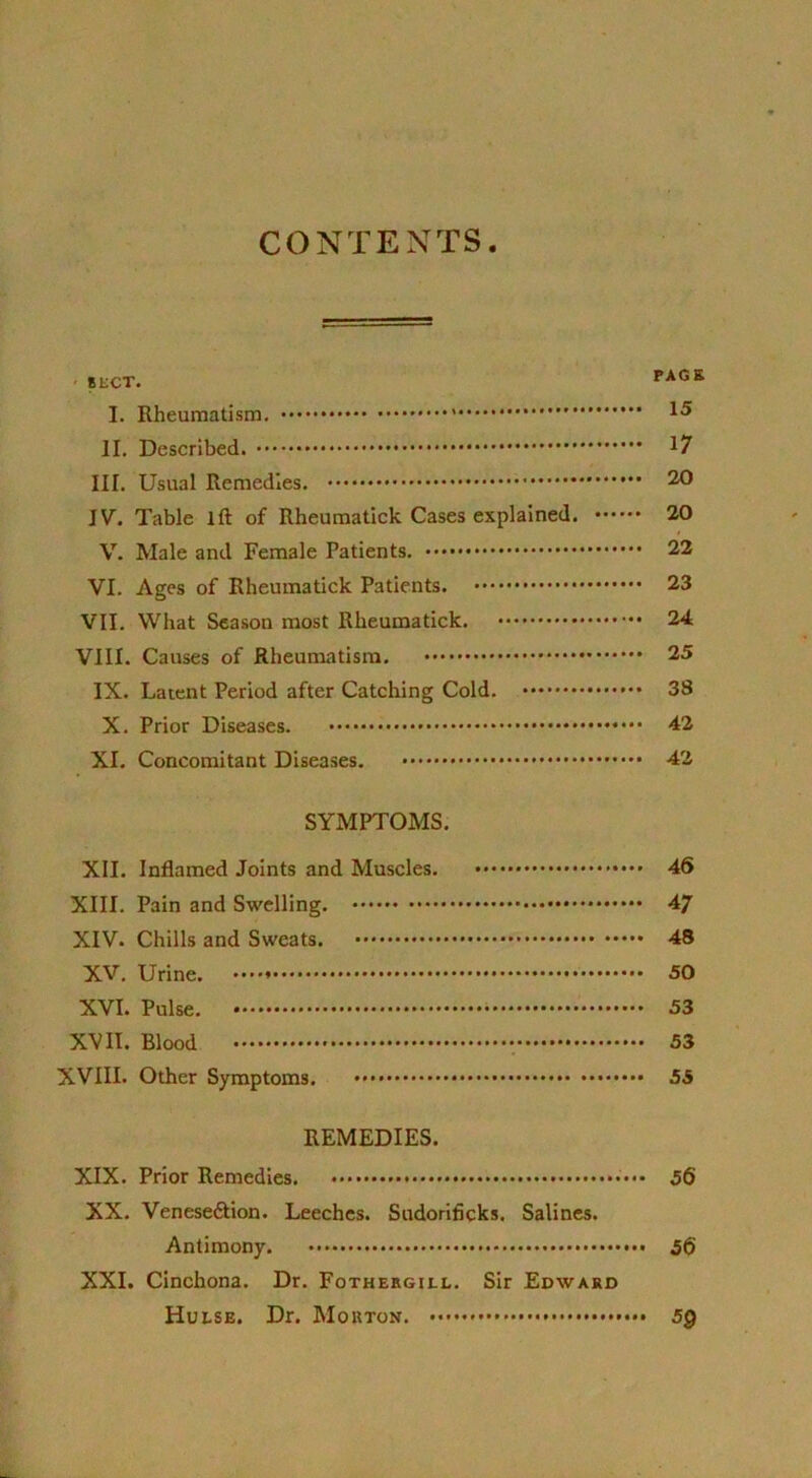 CONTENTS SECT. PAGE I. Rheumatism. 15 II. Described. * III. Usual Remedies. 20 IV. Table III of Rheumatick Cases explained. 20 V. Male and Female Patients. 22 VI. Ages of Rheumatick Patients. 23 VII. What Season most Rheumatick. 24 VIII. Causes of Rheumatism. 25 IX. Latent Period after Catching Cold. 38 X. Prior Diseases. 42 XI. Concomitant Diseases. 42 SYMPTOMS. XII. Inflamed Joints and Muscles. 46 XIII. Pain and Swelling. 47 XIV. Chills and Sweats. 48 XV. Urine. 50 XVI. Pulse. 53 XVII. Blood 53 XVIII. Other Symptoms. 55 REMEDIES. XIX. Prior Remedies. •'••• 56 XX. Venese&ion. Leeches. Sudorificks. Salines. Antimony. 56 XXI. Cinchona. Dr. Fothergill. Sir Edward Hui.se. Dr. Morton. 5Q