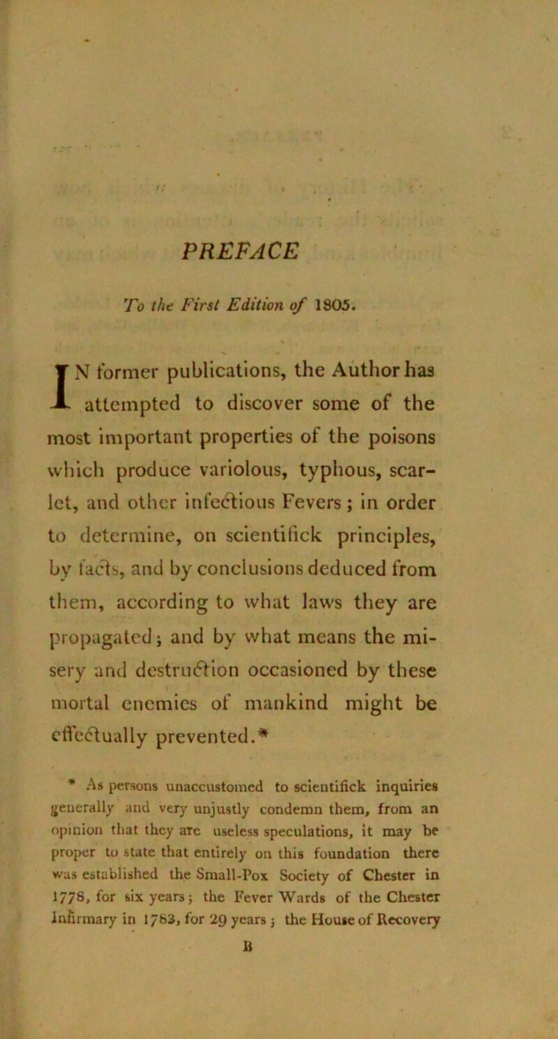 PREFACE To the First Edition of 1805. v - XN former publications, the Author has attempted to discover some of the most important properties of the poisons which produce variolous, typhous, scar- let, and other infectious Fevers; in order to determine, on scientilick principles, by facts, and by conclusions deduced from them, according to what laws they are propagated; and by what means the mi- sery and destruction occasioned by these mortal enemies of mankind might be effectually prevented.* * As persons unaccustomed to scientifick inquiries generally and very unjustly condemn them, from an opinion that they are useless speculations, it may be proper to state that entirely on this foundation there was established the Small-Pox Society of Chester in 1/78, for six years; the Fever Wards of the Chester infirmary in 1783, for 2Q years ; the Home of Recovery