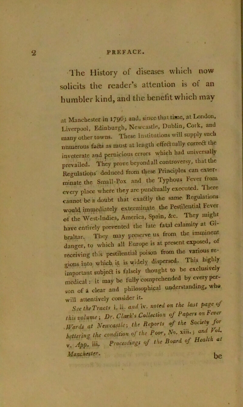 The History of diseases which now solicits the reader’s attention is of an humbler kind, and the beneiit which may at Manchester in 1796,; and, since that time, at London. Liverpool, Edinburgh, Newcastle, Dublin, Cork, and many other towns. These Institutions will supply such numerous facts as must at length effe&ually correft the inveterate and pernicious errors which had universally prevailed. They prove beyond all controversy, that the Regulations deduced from these Principles can exter- minate the Small-Pox and the Typhous Fever from every place where they are punftually executed. There cannot be a doubt that exaaiy the same Regulations would immediately exterminate the Pestilential Fever of the West-Indies, America, Spain, &c. They might have entirely prevented the late fatal calamity at Gi- braltar. They may preserve us from the imminent danger, to which all Europe is at present exposed, of receiving this pestilential poison from the various re- gions into which it is widely dispersed. This highly important subjeft is falsely thought to be exclusively medical: it maybe fully comprehended by every per- son of a clear and philosophical understanding, who will attentively consider it. See the Tracts i. ii. and iv. noted on the last page of this volume; Dr. Clark's Collection of Papers on Fever Wards at Newcastle; the Reports of the Society Jot bettering the condition of the Poor, No. xin.; anaI ol. App. Hi. Proceedingt of the Board of Health Manchester. Ke