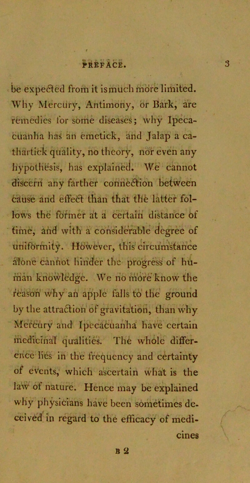 be expected from it ismuchmore limited. Why Mercury, Antimony, or Bark, are remedies lor some diseases; why Ipeca- cuanha has an emetick, and Jalap a ca- thartick quality, no theory, nor even any hypothesis, has explained. We cannot discern any farther connection between Cause and effect than that the latter fol- lows the former at a certain distance of time, and with a considerable degree of uniformity. However, this circumstance alone cannot hinder the progress of hu- man knowledge. We no more know the reason why an apple falls to the ground by the attraction of gravitation, than why Mercury and Ipecacuanha have certain medicinal qualities. The whole differ- ence lies in the frequency and certainty of events, which ascertain what is the law ol nature. Hence may be explained why physicians have been sometimes de- ceived in regard to the efficacy of medi- b ‘2 ernes