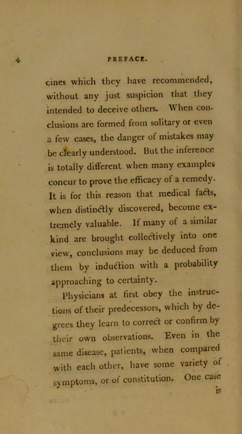 't ernes which they have recommended, without any just suspicion that they intended to deceive others. W hen con- clusions are formed from solitary or even a few cases, the danger of mistakes may be clearly understood. But the inference is totally different when many examples concur to prove the efficacy of a remedy. It is for this reason that medical fads, when distindly discovered, become ex- tremely valuable. If many ot a similar kind are brought colledively into one view, conclusions may be deduced from them by indudion with a probability approaching to certainty. Physicians at first obey the instruc- tions of their predecessors, which by de- grees they learn to corred or confirm by their own observations. Even in the same disease, patients, when compared with each other, have some variety of symptoms, or of constitution. One case is