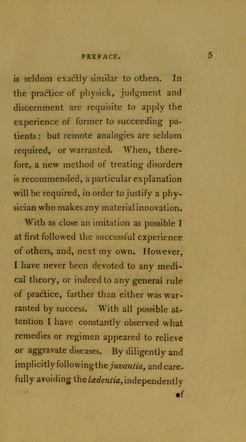 is seldom exactly similar to others. In the practice of physick, judgment and discernment are requisite to apply the experience of former to succeeding pa- tients : but remote analogies are seldom required, or warranted. When, there- fore, a new method of treating disorders is recommended, a particular explanation will be required, in order to justify a phy- sician who makes any material innovation. With as close an imitation as possible I at first followed the successful experience of others, and, next my own. However, I have never been devoted to any medi- cal theory, or indeed to any general rule of practice, farther than either was war- ranted by success. With all possible at- tention I have constantly observed what remedies or regimen appeared to relieve or aggravate diseases. By diligently and implicitly followingthe^Mi^/ftf, and care- fully avoiding the Udentia,independently •f