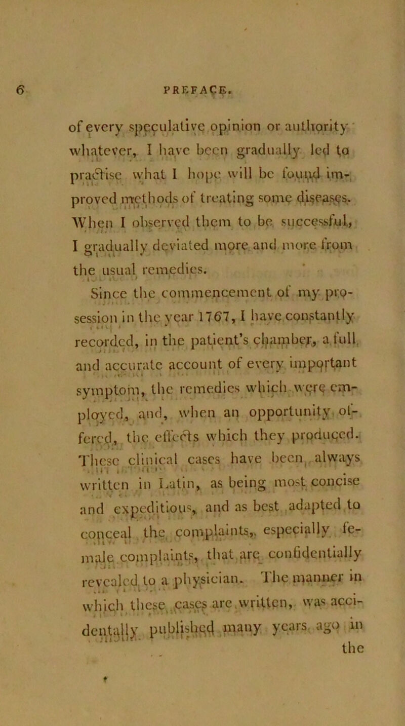 of every speculative opinion or authority whatever, I have been gradually led t,o practise what I hope will be torpid im- proved methods of treating some diseases.. When I observed them to be successful,, I gradually deviated more and more from the usual remedies. t'„ *■ tV ■ 1 * Since the commencement of my pro- session in the year 1767, I have constantly I ilVj > * recorded, in the patient’s chamber, a full and accurate account of every impprtant ' , , , e,* i\ l l • • symptom, the remedies which were em- ployed, and, when an opportunity of- fered, the effects which they produced. These clinical cases have been always . written in Latin, as being most concise and expeditious, and as best adapted to conceal the, complaints,, especially fe- male complaints, that are confidentially revealed to a physician. 1 he mannci in which these cases are .written, was acci- dentally published many years. ao° 111 the