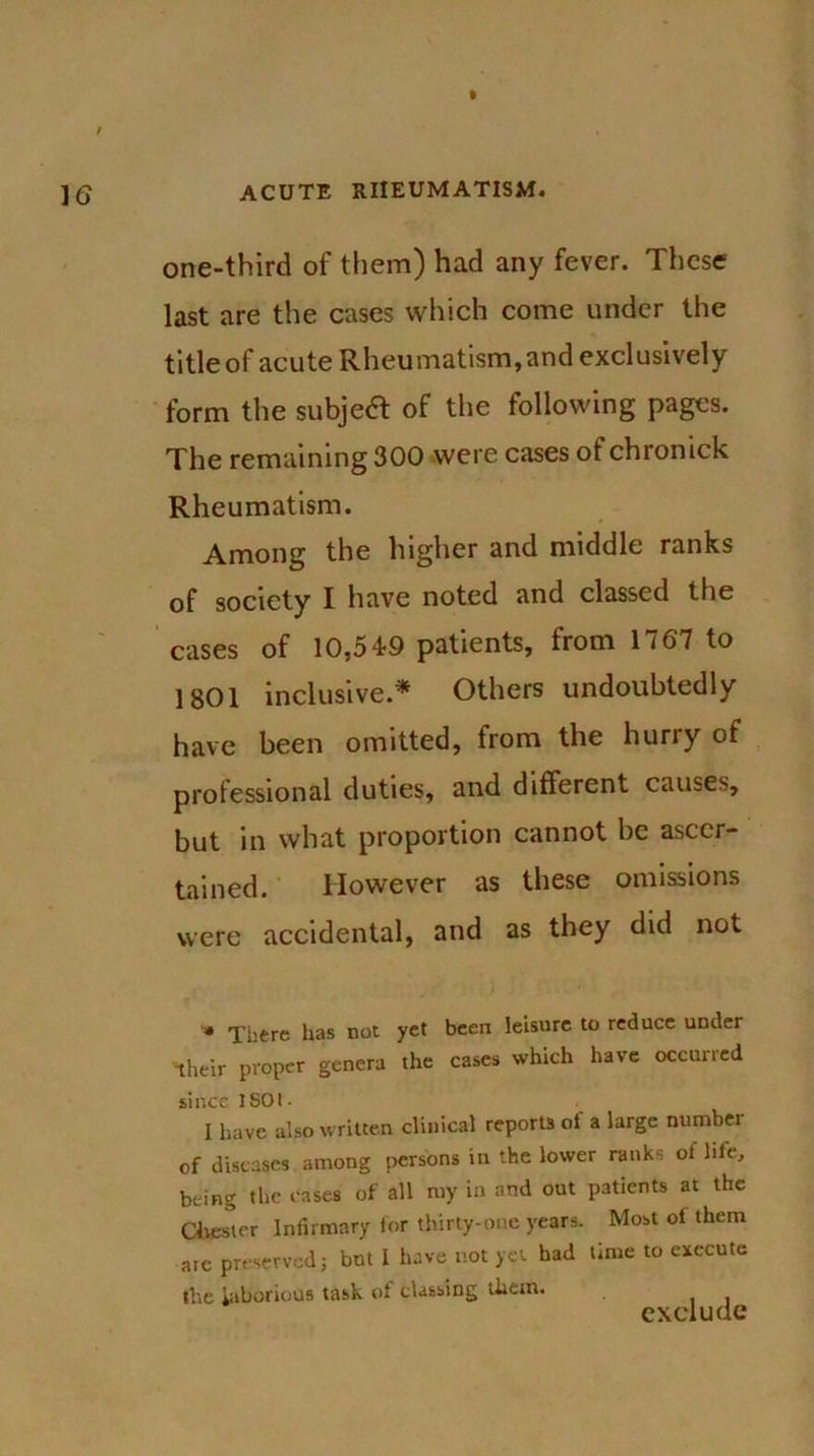 one-third of them) had any fever. These last are the cases which come under the title of acute Rheumatism, and exclusively form the subjea of the following pages. The remaining 300 were cases of chronick Rheumatism. Among the higher and middle ranks of society I have noted and classed the cases of 10,549 patients, from 1767 to 1801 inclusive.* Others undoubtedly have been omitted, from the hurry of professional duties, and different causes, but in what proportion cannot be ascer- tained. However as these omissions were accidental, and as they did not » There has not yet been leisure to reduce under their proper genera the cases which have occurred since ISOt- , I have also written clinical reports ot a large number of diseases among persons in the lower ranks ol life, being the cases of all my in and out patients at the Chester Infirmary for thirty-one years. Most of them arc preserved; but I have not yet had time to execute the laborious task of classing them. exclude