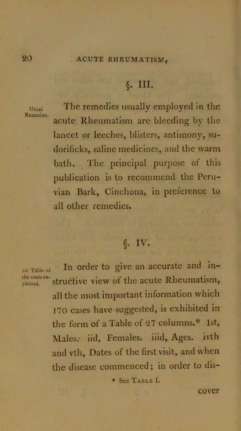 §. III. The remedies usually employed in the acute Rheumatism are bleeding by the lancet or leeches, blisters, antimony, su- dorificks, saline medicines, and the warm bath. The principal purpose of this publication is to recommend the Peru- vian Bark, Cinchona, in preference to all other remedies. §. IV. in mie or In order to give an accurate and in- £STex’ strutfive view of the acute Rheumatism, all the most important information which 170 cases have suggested, is exhibited in the form of a Table of 27 columns.* 1st, Males.- iid, Females, iiid, Ages, ivth and vth, Dates of the first visit, and when the disease commenced; in order to dis- * See Table I. cover